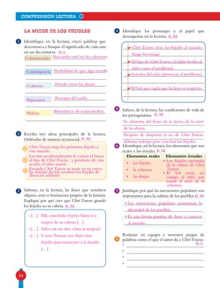 14
comprensión lectora
4
5
6
La mujer de los frijoles
Identifique, en la lectura, cinco palabras que
des­conozca y busque el significado de cada una
en un diccionario.
Escriba tres ideas principales de la lectura.
Ordénelas de manera secuencial.
Subraye, en la lectura, las frases que nombren
objetos, seres o fenómenos propios de la fantasía.
Explique por qué cree que Chiri Tsutsus guardó
los frijoles en su cabeza.
•
•
•
•
Identifique los personajes y el papel que
desempeñan en la lectura.
Infiera, de la lectura, las condiciones de vida de
los protagonistas.
Identifique,en la lectura,los elementos que son
reales y los irreales.
Justifique por qué las narraciones populares son
importantes para la cultura de los pueblos.
Reúnase en equipo e inventen juegos de
palabras como el que el autor da a ChiriTsutsus.
1
3
8
2
Elementos reales Elementos irreales
7
R.L.
ChiriTsutsus trajo los primeros frijoles a
este mundo.
Los tíos accidentalmente le cortan el brazo
al hijo de ChiriTsustus, y producto de esta
acción el niño murió.
Enojada ChiriTsutsus se mete en su cueva.
Su marido decide sembrar los frijoles de
ahora en adelante.
- […]	 Ella cosechaba frijoles blancos y 	
	 negros de su cabeza […]
- […]	 Salía con sus tíos a buscar tsetpiné.
- […]	 Como Tomam nos dejó estos 		
	 frijoles para mantener a la familia 	
	 […]
Chiri Tsutsus (trae los frijoles al mundo,
luego los niega)
El hijo de ChiriTsutsus (el daño hecho al
niño causa el problema)
Los tíos del niño (provocan el problema)
El Sol,que vigila que las leyes se respeten
Se alimenta del fruto de la tierra, de la miel
de las abejas.
Después de despertar la ira de Chiri Tsutsus
deberan trabajar para cosechar los frijoles.
•	Las narraciones populares mantienen la
identidad de los pueblos.
•	Es una forma positiva de darse a conocer
al mundo.
R.L.
•	 los frijoles
•	 la colmena
•	 las abejas
•	Los frijoles naciendo
de la cabeza de Chiri
Tsutsus.
•	El Sol envía un
castigo al niño por
tomar la miel de la
colmena.
Colmeneando
Contingencia
Colmena
Pepenaron
Maleza
Buscando miel en las colmenas.
Posibilidad de que algo suceda.
Donde viven las abejas.
Recoger del suelo.
Abundancia de malas hierbas.
R.M.
R.M.
R.M.
R.M.
R.M.
R.M.
 
