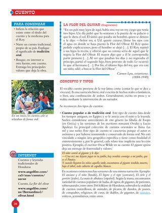 20
LA FLOR DEL OLIVAR (fragmento)
“En un país muy lejos de aquí,había una vez un rey ciego que tenía
tres hijos. Un día pidió que lo sentaran a la puerta de su palacio a
que le diera el sol.Él sintió que pasaba un hombre,quien se detuvo
y le dijo: —Señor rey, si Ud. quiere curarse, lávese los ojos con
el agua en donde se haya puesto la Flor del Olivar. El Rey quiso
pedirle explicaciones, pero el hombre se alejó […]. El Rey repitió
a sus hijos la receta, y ofreció que su corona sería de aquel que le
trajera la Flor del Olivar. El mayor dijo que a él le correspondía
partir primero […]. Al ver que pasaban los días y no regresaba el
príncipe, partió el segundo hijo, bien provisto de todo. Le ocurrió
lo que al hermano […]. Por fin, el último hijo del rey, que era casi
un niño, salió a buscar la Flor del Olivar”.
Carmen Lyra, costarricense.
(1888-1949)
• Infiera la relación que
existe entre el título del
cuento y la medicina para
el Rey.
• Narre un cuento tradicional,
propio de su país. Explique
el significado de tradición
oral.
• Busque, en internet u
otra fuente, este cuento.
Extraiga los principales
valores que deja la obra.
para comenzar
CUENTO
En un inicio, los cuentos solo se
relataban de forma oral.
Cuentos y leyendas
tradicionales de
Honduras
www.angelfire.com/
ca5/mas/cuentos/
aacue
Cuento, La flor del olivar
www.angelfire.com/
ne/Bernardino2/
olivar.html
CONCEPTO Y TIPOS
El vocablo cuento proviene de la voz latina contus (contar lo que se dice a
viva voz).Es una narración breve,oral o escrita de hechos reales o fantásticos,
o bien, una combinación de ambos. Generalmente, escrita en prosa y se
realiza mediante la intervención de un narrador.
Se reconocen dos tipos de cuentos:
• Cuento popular o de tradición oral. Este tipo de cuento data desde
los tiempos antiguos, en Egipto; y se le asocia con el mito y la leyenda.
Suelen considerarse antecedentes de este género las fábulas de Esopo
(en Grecia) y las versiones de los escritores romanos Ovidio y Lucio
Apuleyo. La principal colección de cuentos orientales se llama Las
mil y una noches. Este tipo de cuento se caracteriza porque el autor es
anónimo y por haberse transmitido y conservado de forma oral.No está
vinculado a ningún área geográfica específica y tiene como finalidad el
entretenimiento y, por lo general, cada relato trae implícita una lección
positiva. Ejemplo, el escritor Oscar Wilde en su cuento El gigante egoísta
deja un mensaje de fraternidad y valores:
El niño sonrió al gigante y le dijo:
—Una vez me dejaste jugar en tu jardín,hoy vendrás conmigo a mi jardín,que
es el Paraíso.
Y cuando llegaron los niños aquella tarde,encontraron al gigante tendido,muerto,
bajo el árbol, todo cubierto de capullos blancos.
En ocasiones existen muchas versiones de una misma narración.Ejemplo:
El anciano y el niño (hindú), El bigote y el tigre (coreano), El cielo y el
gorrión (árabe),La mata de albahaca (español).Según la trama,encontramos
variedad de cuentos populares:de hadas,de ogros,de gigantes,de parientes,
sobrenaturales,entre otros.Del folklore de Honduras,sobresalen la oralidad
de cuentos maravillosos, de animales, de pícaros, de dundos, de juanes,
de compadres, religiosos, de curas, de diablos, de gigantes, de sisimites,
míticos, acumulativos, entre otros.
internet@
 