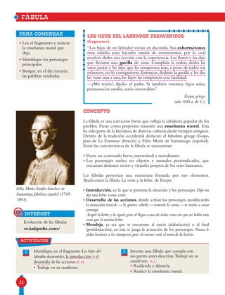22
FÁBULA
LOS HIJOS DEL LABRADOR DESAVENIDOS
(fragmento)
“Los hijos de un labrador vivían en discordia. Sus exhortaciones
eran inútiles para hacerles mudar de sentimientos, por lo cual
resolvió darles una lección con la experiencia. Los llamó y les dijo
que llevaran una gavilla de varas. Cumplida la orden, dióles las
varas juntas y les dijo que las rompieran; mas, a pesar de todos sus
esfuerzos, no lo consiguieron. Entonces, deshizo la gavilla y les dio
las varas una a una; los hijos las rompieron con facilidad.
—¡Ahí tenéis!, díjoles el padre. Si también vosotros, hijos míos,
permanecéis unidos, seréis invencibles”.
Esopo, griego.
(año 600 a. de C.)
• Lea el fragmento y redacte
la enseñanza moral que
deja.
• Identifique los personajes
principales.
• Busque, en el diccionario,
las palabras resaltadas.
para comenzar
CONCEPTO
La fábula es una narración breve que refleja la sabiduría popular de los
pueblos.Tiene como propósito trasmitir una enseñanza moral. Esta
ha sido parte de la literatura de diversas culturas desde tiempos antiguos.
Dentro de la tradición occidental destacan: el fabulista griego Esopo,
Jean de La Fontaine (francés) y Félix María de Samaniego (español).
Entre las características de la fábula se encuentran:
• Posee un contenido breve, inverosímil y moralizante.
• Los personajes suelen ser objetos y animales personificados, que
encarnan distintos vicios y virtudes propios de los seres humanos.
Las fábulas presentan una estructura formada por tres elementos.
Analicemos la fábula La zorra y la liebre, de Esopo:
• Introducción, en la que se presenta la situación y los personajes: Dijo un
día una liebre a una zorra.
• Desarrollo de las acciones, donde actúan los personajes, modificando
la situación inicial: —Si quieres saberlo —contestó la zorra, —te invito a cenar
conmigo.
Aceptó la liebre y la siguió;pero al llegar a casa de doña zorra vio que no había más
cena que la misma liebre.
• Moraleja, ya sea que se encuentre al inicio (afabulación) o al final
(posfabulación), en esta se juzga la actuación de los personajes: Nunca le
pidas lecciones a los tramposos, pues tú mismo serás el tema de la lección.
Félix María Serafín Sánchez de
Samaniego, fabulista español (1745-
1801).
Evolución de las fábulas
ve.kalipedia.com/
actividades
Identifique, en el fragmento Los hijos del
labrador desavenidos, la introducción y el
desarrollo de las acciones.
• Trabaje en su cuaderno.
Invente una fábula que cumpla con
sus partes antes descritas.Trabaje en su
cuaderno.
• Redáctela e ilústrela.
• Analice la enseñanza moral.
21
internet@
R.L.R.M.
 