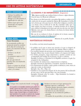 23
ORTOGRAFÍA
• Subraye las palabras de
difícil comprensión.
Busque en el diccionario el
significado de cada una.
• Infiera el por qué se han
demarcado con negrita
algunas letras.
para comenzar
la chonta y su importancia (fragmento)
“Hay algunos pueblos que realizan fiestas en honor a algún alimento.
Una de estas es la ‘Fiesta de la Chonta’.
La chonta es un árbol parecido a una palma.Su madera se utiliza en la
confección de una gran cantidad de objetos. El chontaduro es la fibra
de la chonta que sirve para hacer la chicha. Los indígenas consideran
a la chonta como el árbol de la vida. La costumbre indica que se
debe realizar una fiesta en honor al espíritu benéfico de la chonta,
para celebrar la abundancia de dones que, año tras año, trae este árbol.
Además, creen que si la chonta florece y da frutos, los demás árboles
también lo harán.
En caso de no realizarse la fiesta, el espíritu de la chonta causará la
muerte de los hombres de la Amazonía”.
Memorias de un pueblo, Ecuador.
USO DE LETRAS MAYÚSCULAS
Casos frecuentes
Se recomienda escribir con
minúscula inicial los nombres
de los días de la semana, los
meses y las estaciones del año.
Ejemplos:
• El lunes es un día de
descanso.
• La primavera empieza el 21
de marzo.
En caso que inicia la
oración, irán con mayúscula.
Ejemplos:
• Enero es el primer mes del año.
• Primavera es la estación de los
colores y los aromas.
MAYÚSCULAS INICIALES
Se escriben con letra inicial mayúscula:
• La palabra con la que se inicia una oración y la que va después de
punto. Ejemplo: Nació en la ciudad de San Salvador. Murió en México.
• Los nombres propios de personas, seres imaginarios, animales, lugares.
Ejemplo: Blanca tiene un perro llamado Sultán, se lo trajeron de Copán
• Los títulos, jerarquías, cargos importantes y apodos, cuando no van
acompañados del nombre de la persona a la que se refieren.
Ejemplo: La Reina y el Presidente de la República asistieron a la gala. Les
acompañó la Sra. Embajadora.
• Los nombres de instituciones, corporaciones o empresas.
Ejemplo: Secretaría de Agricultura y Ganadería, Secretaría deTurismo.
• Los tratamientos de títulos, cargos, grados académicos, entre otros; en
especial, si están en abreviatura.
Ejemplo: Arq., Dra., Obpo., Lic.
• También se usa mayúscula después de los dos puntos del encabezado
de una carta y de los que preceden a las citas textuales.
Ejemplos: Estimado señor: Le escribo… Dijo Aristóteles: La bondad es
simple; la maldad, múltiple.
actividades
Coloque letra mayúscula donde corresponda.
el oso panda es un mamífero omnívoro, pero prefiere el
bambú. soporta muy bien el frío y es un gran trepador.
tiene la cola muy corta y el pelo muy espeso, de color
blanco y negro. el primer lugar en el mundo donde se
logró reproducir al oso panda en cautiverio fue el parque
zoológico de chapultepec, de la ciudad de méxico.
Redacte un texto en el que aparezcan los
siguientes aspectos y subráyelos.
• Nombres propios (personas, lugares, animales).
• Uso de abreviaturas comunes.
• El título de una obra literaria.
• El nombre de una institución (pública o
privada).
• El nombre de un periódico y de una revista.
21
TOMA NOTA
ORTOGRAFÍA
R.L.R.M.
 
