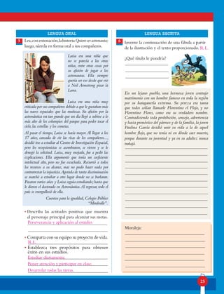 lENGUA ORAL LENGUA ESCRITA
25
Lea,conentonación,lahistoriaQuieroserastronauta;
luego,nárrela en forma oral a sus compañeros.
Luisa era una niña que
no se parecía a las otras
niñas, entre otras cosas por
su afición de jugar a los
astronautas. Ella siempre
quería ser eso desde que vio
a Neil Armstrong pisar la
Luna.
			 Luisa era una niña muy
criticada por sus compañeros debido a que le gustaban más
las naves espaciales que las muñecas. Su afición por la
astronáutica era tan grande que un día llegó a subirse a lo
más alto de los columpios del parque para poder tocar el
cielo,las estrellas y los cometas.
Al pasar el tiempo, Luisa se hacía mayor.Al llegar a los
17 años, cansada de oír las risas de los compañeros...,
decidió irse a estudiar al Centro de Investigación Espacial,
pero los recepcionistas se asombraron, se rieron y se le
denegó la solicitud. Luisa, muy enojada, fue a pedir las
explicaciones. Ella argumentó que tenía un coeficiente
intelectual alto, pero no fue escuchada. Recurrió a todos
los recursos a su alcance, mas no pudo hacer nada por
contrarrestar la injusticia.Agotada de tanta discriminación
se marchó a estudiar a otro lugar donde no se burlaran.
Pasaron varios años y Luisa seguía estudiando;hasta que
le dieron el doctorado en Astronáutica.Al regresar, todo el
país se enorgulleció de ella.
Cuentos para la igualdad,Colegio Público
“Miralvalle”.
• Describa las actitudes positivas que muestra
el personaje principal para alcanzar sus metas.
• Comparta con su equipo su proyecto de vida.
• Establezca tres propósitos para obtener
éxito en sus estudios.
Invente la continuación de una fábula a partir
de la ilustración y el texto proporcionado.
¿Qué título le pondría?
En un lejano pueblo, una hermosa joven contrajo
matrimonio con un hombre famoso en toda la región
por su haraganería extrema. Su pereza era tanta
que todos solían llamarle Florentino el Flojo, y no
Florentino Flores, como era su verdadero nombre.
Contradiciendo toda prohibición, consejo, advertencia
y hasta pronóstico del párroco y de la familia,la joven
Paulina García decidió unir su vida a la de aquel
hombre flojo, que no tenía ni en dónde caer muerto,
porque durante su juventud y ya en su adultez nunca
trabajó.
Moraleja:
5 6
R.L.
Estudiar diariamente.
Poner atención y participar en clase.
Desarrolar todas las tareas.
Perseverancia y aplicación al estudio.
R.L.
 