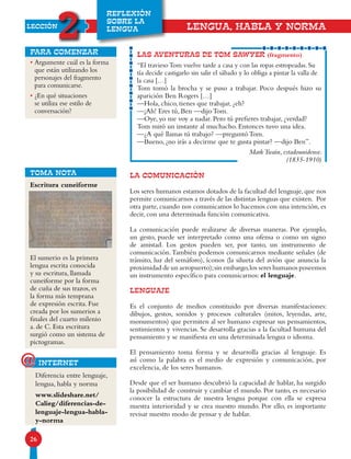26
LECCIÓN
2
REFLEXIÓN
SOBRE LA
LENGUA
• Argumente cuál es la forma
que están utilizando los
personajes del fragmento
para comunicarse.
• ¿En qué situaciones
se utiliza ese estilo de
conversación?
para comenzar
LA COMUNICACIÓN
Los seres humanos estamos dotados de la facultad del lenguaje, que nos
permite comunicarnos a través de las distintas lenguas que existen. Por
otra parte, cuando nos comunicamos lo hacemos con una intención, es
decir, con una determinada función comunicativa.
La comunicación puede realizarse de diversas maneras. Por ejemplo,
un gesto, puede ser interpretado como una ofensa o como un signo
de amistad. Los gestos pueden ser, por tanto, un instrumento de
comunicación.También podemos comunicarnos mediante señales (de
tránsito, luz del semáforo), íconos (la silueta del avión que anuncia la
proximidad de un aeropuerto);sin embargo,los seres humanos poseemos
un instrumento específico para comunicarnos: el lenguaje.
LENGUAJE
Es el conjunto de medios constituido por diversas manifestaciones:
dibujos, gestos, sonidos y procesos culturales (mitos, leyendas, arte,
monumentos) que permiten al ser humano expresar sus pensamientos,
sentimientos y vivencias. Se desarrolla gracias a la facultad humana del
pensamiento y se manifiesta en una determinada lengua o idioma.
El pensamiento toma forma y se desarrolla gracias al lenguaje. Es
así como la palabra es el medio de expresión y comunicación, por
excelencia, de los seres humanos.
Desde que el ser humano descubrió la capacidad de hablar, ha surgido
la posibilidad de construir y cambiar el mundo. Por tanto, es necesario
conocer la estructura de nuestra lengua porque con ella se expresa
nuestra interioridad y se crea nuestro mundo. Por ello, es importante
revisar nuestro modo de pensar y de hablar.
LENGUA, HABLA Y NORMA
TOMA NOTA
Diferencia entre lenguaje,
lengua, habla y norma
www.slideshare.net/
Calieg/diferencias-de-
lenguaje-lengua-habla-
y-norma
Escritura cuneiforme
El sumerio es la primera
lengua escrita conocida
y su escritura, llamada
cuneiforme por la forma
de cuña de sus trazos, es
la forma más temprana
de expresión escrita. Fue
creada por los sumerios a
finales del cuarto milenio
a. de C. Esta escritura
surgió como un sistema de
pictogramas.
LAS AVENTURAS DE TOM SAWYER (fragmento)
“El traviesoTom vuelve tarde a casa y con las ropas estropeadas. Su
tía decide castigarlo sin salir el sábado y lo obliga a pintar la valla de
la casa […]
Tom tomó la brocha y se puso a trabajar. Poco después hizo su
aparición Ben Rogers […]
—Hola, chico, tienes que trabajar, ¿eh?
—¡Ah! Eres tú, Ben —dijo Tom.
—Oye, yo me voy a nadar. Pero tú prefieres trabajar, ¿verdad?
Tom miró un instante al muchacho. Entonces tuvo una idea.
—¿A qué llamas tú trabajo? —preguntó Tom.
—Bueno, ¿no irás a decirme que te gusta pintar? —dijo Ben”.
MarkTwain, estadounidense.
(1835-1910)
internet@
 