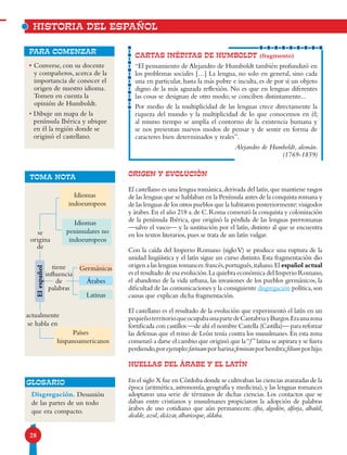 28
Historia del español
•Converse, con su docente
y compañeros, acerca de la
importancia de conocer el
origen de nuestro idioma.
Tomen en cuenta la
opinión de Humboldt.
•Dibuje un mapa de la
península Ibérica y ubique
en él la región donde se
originó el castellano.
para comenzar
ORIGEN Y EVOLUCIÓN
El castellano es una lengua románica,derivada del latín,que mantiene rasgos
de las lenguas que se hablaban en la Península antes de la conquista romana y
de las lenguas de los otros pueblos que la habitaron posteriormente:visigodos
y árabes.En el año 218 a.de C.Roma comenzó la conquista y colonización
de la península Ibérica, que originó la pérdida de las lenguas prerromanas
—salvo el vasco— y la sustitución por el latín, distinto al que se encuentra
en los textos literarios, pues se trata de un latín vulgar.
Con la caída del Imperio Romano (sigloV) se produce una ruptura de la
unidad lingüística y el latín sigue un curso distinto. Esta fragmentación dio
origen a las lenguas romances:francés,portugués,italiano.El español actual
es el resultado de esa evolución.La quiebra económica del Imperio Romano,
el abandono de la vida urbana, las invasiones de los pueblos germánicos, la
dificultad de las comunicaciones y la consiguiente disgregación política,son
causas que explican dicha fragmentación.
El castellano es el resultado de la evolución que experimentó el latín en un
pequeñoterritorioqueocupabaunapartedeCantabriayBurgos.Eraunazona
fortificada con castillos —de ahí el nombre Castella (Castilla)— para reforzar
las defensas que el reino de León tenía contra los musulmanes.En esta zona
comenzó a darse el cambio que originó que la“f ”latina se aspirara y se fuera
perdiendo,porejemplo:farinamporharina;feminanporhembra;filiumporhijo.
HUELLAS DEL ÁRABE Y EL LATÍN
En el siglo X fue en Córdoba donde se cultivaban las ciencias avanzadas de la
época (aritmética,astronomía,geografía y medicina),y las lenguas romances
adoptaron una serie de términos de dichas ciencias. Los contactos que se
daban entre cristianos y musulmanes propiciaron la adopción de palabras
árabes de uso cotidiano que aún permanecen: cifra, algodón, alforja, albañil,
alcalde, azul, alcázar, albaricoque, aldaba.
TOMA NOTA
tiene
influencia
de
palabras
Idiomas
indoeuropeos
Idiomas
peninsulares no
indoeuropeos
actualmente
se habla en
se
origina
de
Países
hispanoamericanos
Germánicas
Árabes
Latinas
Elespañol
Disgregación. Desunión
de las partes de un todo
que era compacto.
Glosario
CARTAS INÉDITAS DE HUMBOLDT (fragmento)
“El pensamiento de Alejandro de Humboldt también profundizó en
los problemas sociales […] La lengua, no solo en general, sino cada
una en particular, hasta la más pobre e inculta, es de por sí un objeto
digno de la más aguzada reflexión. No es que en lenguas diferentes
las cosas se designan de otro modo; se conciben distintamente...
Por medio de la multiplicidad de las lenguas crece directamente la
riqueza del mundo y la multiplicidad de lo que conocemos en él;
al mismo tiempo se amplía el contorno de la existencia humana y
se nos presentan nuevos modos de pensar y de sentir en forma de
caracteres bien determinados y reales”.
Alejandro de Humboldt, alemán.
(1769-1859)
 