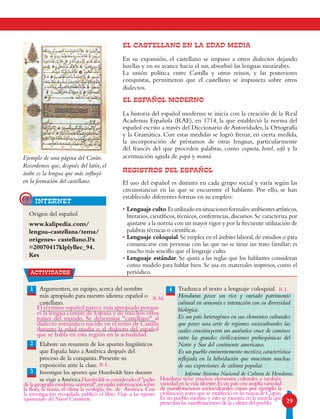 29
Ejemplo de una página del Corán.
Recordemos que, después del latín, el
árabe es la lengua que más influyó
en la formación del castellano.
EL CASTELLANO EN LA EDAD MEDIA
En su expansión, el castellano se impuso a otros dialectos dejando
huellas y en su avance hacia el sur, absorbió las lenguas mozárabes.
La unión política entre Castilla y otros reinos, y las posteriores
conquistas, permitieron que el castellano se impusiera sobre otros
dialectos.
EL ESPAÑOL MODERNO
La historia del español moderno se inicia con la creación de la Real
Academia Española (RAE), en 1714, la que estableció la norma del
español escrito a través del Diccionario de Autoridades, la Ortografía
y la Gramática. Con estas medidas se logró frenar, en cierta medida,
la incorporación de préstamos de otras lenguas, particularmente
del francés del que proceden palabras, como coqueta, hotel, sofá y la
acentuación aguda de papá y mamá.
REGISTROS DEL ESPAÑOL
El uso del español es distinto en cada grupo social y varía según las
circunstancias en las que se encuentre el hablante. Por ello, se han
establecido diferentes formas en su empleo:
•Lenguaje culto.Esutilizadoensituacionesformales:ambientesartísticos,
literarios, científicos, técnicos, conferencias, discursos. Se caracteriza por
ajustarse a la norma con un mayor rigor y por la frecuente utilización de
palabras técnicas o científicas.
•Lenguaje coloquial.Se emplea en el ámbito laboral,de estudios o para
comunicarse con personas con las que no se tiene un trato familiar; es
mucho más sencillo que el lenguaje culto.
•Lenguaje estándar. Se ajusta a las reglas que los hablantes consideran
como modelo para hablar bien. Se usa en materiales impresos, como el
periódico.
Origen del español
www.kalipedia.com/
lengua-castellana/tema/
origenes- castellano.l?x
=20070417klplyllec_94.
Kes
actividades
1 4Argumenten, en equipo, acerca del nombre
más apropiado para nuestro idioma: español o
castellano.
Elabore un resumen de los aportes lingüísticos
que España hizo a América después del
proceso de la conquista. Presente su
exposición ante la clase.
Investigue los aportes que Humboldt hizo durante
su viaje a América.
Traduzca el texto a lenguaje coloquial.
Honduras posee un rico y variado patrimonio
cultural en armonía e interacción con su diversidad
biológica.
Es un país heterogéneo en sus elementos culturales
que posee una serie de regiones socioculturales las
cuales constituyeron un auténtico cruce de caminos
entre las grandes civilizaciones prehispánicas del
Norte y Sur del continente americano.
Es un pueblo eminentemente mestizo,característica
reflejada en la hibridación que muestran muchas
de sus expresiones de cultura popular.
2
3
internet@
Informe Sistema Nacional de Cultura de Honduras.
El término español parece más apropiado porque
es la lengua común de España y de muchos otros
países del mundo. Se denomina castellano al
dialecto romántico nacido en el reino de Castilla
durante la edad media o al dialecto del español
que se habla en esta región en la actualidad.
R.L.
		 Humboldtesconsideradoelpadre
de la geografía moderna universal,recopiló información sobre
la flora, la fauna, el clima la ecología, etc. de América. Con
la investigación recopilada publicó el libro Viaje a las regiones
equinocciales del Nuevo Continente.
Honduras tiene muchos elementos culturales y también
variedad en la vida silvestre.Es un país con amplia variedad
de manifestaciones socioculturales como por ejemplo la
civilización maya que se estableció en las ruinas de Copán.
Es un pueblo mestizo y esto se muestra en la mezcla que
presentan las manifestaciones de la cultura del pueblo.
R.L.
R.M.
 