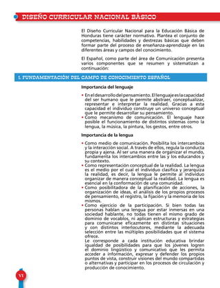 VI
El Diseño Curricular Nacional para la Educación Básica de
Honduras tiene carácter normativo. Plantea el conjunto de
competencias, habilidades y destrezas básicas que deben
formar parte del proceso de enseñanza-aprendizaje en las
diferentes áreas y campos del conocimiento.
El Español, como parte del área de Comunicación presenta
varios componentes que se resumen y sistematizan a
continuación:
Importancia del lenguaje
• Eneldesarrollodelpensamiento.Ellenguajeeslacapacidad
del ser humano que le permite abstraer, conceptualizar,
representar e interpretar la realidad. Gracias a esta
capacidad el individuo construye un universo conceptual
que le permite desarrollar su pensamiento.
• Como mecanismo de comunicación. El lenguaje hace
posible el funcionamiento de distintos sistemas como la
lengua, la música, la pintura, los gestos, entre otros.
Importancia de la lengua
• Como medio de comunicación. Posibilita los intercambios
y la interacción social. A través de ellos, regula la conducta
propia y ajena. Al ser una manera de organizar el mundo,
fundamenta los intercambios entre las y los educandos y
su contexto.
• Como representación conceptual de la realidad. La lengua
es el medio por el cual el individuo clasifica y jerarquiza
la realidad, es decir, la lengua le permite al individuo
organizar de manera conceptual la realidad. La lengua es
esencial en la conformación de una comunidad.
• Como posibilitadora de la planificación de acciones, la
organización de ideas, el análisis de los propios procesos
de pensamiento, el registro, la fijación y la memoria de los
mismos.
• Como ejercicio de la participación. Si bien todas las
personas hablan una lengua por estar inmersas en una
sociedad hablante, no todas tienen el mismo grado de
dominio de vocablos, ni aplican estructuras y estrategias
para comunicarse eficazmente en distintas situaciones
y con distintos interlocutores, mediante la adecuada
selección entre las múltiples posibilidades que el sistema
ofrece.
• Le corresponde a cada institución educativa brindar
igualdad de posibilidades para que los jóvenes logren
el dominio lingüístico y comunicativo que les permita
acceder a información, expresar y defender los propios
puntos de vista, construir visiones del mundo compartidas
o alternativas y participar en los procesos de circulación y
producción de conocimiento.
DISEÑO CURRICULAR NACIONAL BÁSICO
1. fundamentación del campo de conocimiento ESPAÑOL
 