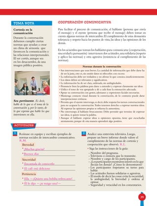 39
COOPERACIÓN COMUNICATIVA
Para facilitar el proceso de comunicación, el hablante (persona que envía
el mensaje) y el oyente (persona que recibe el mensaje) deben tomar en
cuenta algunas normas de intercambio.El cumplimiento de estas demuestra
tolerancia y respeto hacia los puntos de vista, las ideas y las opiniones de los
demás.
En los acuerdos que toman los hablantes para comunicarse (cooperación,
sinceridad y persuasión) intervienen dos actitudes,una solidaria (respeto
y aplico las normas) y otra agresiva (resistencia al cumplimiento de las
normas).
TOMA NOTA
Cortesía en la
comunicación
Durante la conversación
debemos cumplir ciertas
normas que ayudan a crear
un clima de armonía que
favorecen la comunicación y
las relaciones interpersonales.
El ser cortés, aunque sea
en los desacuerdos, da una
imagen pública positiva.
Sea pertinente. Es decir,
hable de lo que es el tema de la
conversación y, por lo tanto, de
lo que esperan que hable los que
intervienen en ella.
Normas durante la conversación
• Sus intervenciones que sean breves. La cantidad de información que debe darse ha
de ser la justa, esto es, sin omitir datos ni ofrecerlos con exceso.
• La información debe ser verdadera y no afirme lo que conozca insuficientemente.
• Los datos deben ser relevantes y significativos.
• La información ha de ser clara, ordenada, sin ambigüedades.
• Pronuncie bien las palabras para darse a entender y expresar claramente sus ideas.
• Utilice el tono de voz apropiado y dé a cada frase la entonación adecuada.
• Apoye su conversación con gestos, ademanes y expresiones faciales necesarias.
• Mantenga contacto visual durante la conversación, de lo contrario puede darse
interpretaciones erróneas.
• Permita que el oyente intervenga,es decir,debe respetar los turnos conversacionales
para no acaparar la conversación.Todos tenemos derecho a expresar nuestras ideas.
Al expresar las opiniones propias se refuerza la autoestima.
• No interrumpa al hablante bruscamente. Debe permitir que termine de expresar
sus ideas, si quiere tomar la palabra.
• Aunque el hablante exprese ideas u opiniones opuestas, tiene que escucharlas
atentamente, porque de esta manera aprenderá algo positivo.
actividades
21 Reúnase en equipo y escriban ejemplos de
normas sociales de intercambio comunicativo.
Analice una entrevista televisiva. Luego,
prepare un breve informe donde valore el
cumplimiento de las normas de cortesía y
cooperación que observó.
• Siga las instrucciones de la guía:
- Nombre del programa.
-Televisora o emisora que lo transmite.
- Nombre y cargo de los participantes.
- ¿Losparticipantesmostraroninterésenloque
decían los demás? ¿Cómo lo demostraron?
- Los participantes respetaron su turno para
hablar.
- Las actitudes fueron solidarias o agresivas.
- El modo de decir las cosas:evita la oscuridad,
la ambigüedad, la brevedad y ordena al
opinar.
- Seguridad y veracidad en los comentarios.
•
•
•
•
•
•
Sinceridad
Pertinencia
Brevedad
¡Muchas gracias!
Buenos días
Encantada de conocerlo
El café está delicioso
Ella -¡Quiero una bebiba refrescante!
Él le dijo -¿te traigo una?-
R.L.
R.M.
 