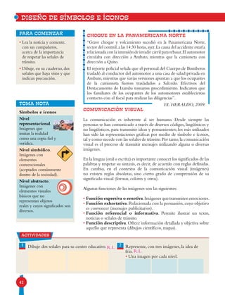 42
CHOQUE EN LA PANAMERICANA NORTE
“Grave choque y volcamiento sucedió en la Panamericana Norte,
sector del control,a las 14:30 horas,ayer.La causa del accidente estaría
relacionada con la intensión de invadir carril para rebasar.El automotor
circulaba con dirección a Ambato, mientras que la camioneta con
dirección a Quito.
El reporte policial señala que el personal del Cuerpo de Bomberos
trasladó al conductor del automotor a una casa de salud privada en
Ambato,mientras que varias versiones apuntan a que los ocupantes
de la camioneta fueron trasladados a Salcedo. Efectivos del
Destacamento de Izamba tomaron procedimiento. Indicaron que
los familiares de los ocupantes de los automotores establecieron
contacto con el fiscal para realizar las diligencias”.
EL HERALDO, 2009.
• Lea la noticia y comente,
con sus compañeros,
acerca de la importancia
de respetar las señales de
tránsito.
• Dibuje, en su cuaderno, dos
señales que haya visto y que
indican precaución.
para comenzar
COMUNICACIÓN VISUAL
La comunicación es inherente al ser humano. Desde siempre las
personas se han comunicado a través de diversos códigos, lingüísticos y
no lingüísticos, para transmitir ideas y pensamientos; los más utilizados
han sido las representaciones gráficas por medio de símbolo e íconos,
tal y como sucede con las señales de tránsito.Por tanto,la comunicación
visual es el proceso de trasmitir mensajes utilizando alguna o diversas
imágenes.
En la lengua (oral o escrita) es importante conocer los significados de las
palabras y respetar su sintaxis, es decir, de acuerdo con reglas definidas.
En cambio, en el contexto de la comunicación visual (imágenes)
no existen reglas absolutas, sino cierto grado de comprensión de su
significado visual (formas, colores y otros).
Algunas funciones de las imágenes son las siguientes:
• Función expresiva o emotiva.Imágenes que transmiten emociones.
• Función exhortativa. Relacionada con la persuasión, cuyo objetivo
es convencer (mensajes publicitarios).
• Función referencial o informativa. Permite ilustrar un texto,
noticias o señales de tránsito.
• Función descriptiva. Ofrece información detallada y objetiva sobre
aquello que representa (dibujos científicos, mapas).
DISEÑO DE SÍMBOLOS E ÍCONOS
TOMA NOTA
actividades
Dibuje dos señales para su centro educativo. Represente, con tres imágenes, la idea de
frío.
• Una imagen por cada nivel.
2
Símbolos e íconos
Nivel
representacional.
Imágenes que
imitan la realidad
como una copia fiel y
verídica.
Nivel simbólico.
Imágenes con
elementos
convencionales
(aceptados comúnmente
dentro de la sociedad).
Nivel abstracto.
Imágenes con
elementos visuales
básicos que no
representan objetos
reales y cuyos significados son
diversos.
1
R.L.
R.L.
 