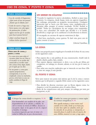 4343
ORTOGRAFÍA
UN ERROR DE CÁLCULO
“Cuando le regalaron la nueva calculadora, Aníbal se puso muy
contento. La máquina, desde luego, tenía un aspecto magnífico.
Sin embargo, presentaba un pequeño inconveniente. Cualquier
operación que se hacía con ella (suma, resta, multiplicación o
división) daba siempre el mismo resultado: 39.354. Aníbal se
enfadó. Todas las calculadoras de sus amigos eran estupendas;
la suya, una calamidad. De modo que decidió ir a la tienda,
devolverla y exigir que se la cambiaran o le devolvieran su dinero.
El encargado, un anciano de aspecto misterioso, le dijo:
—Está bien, muchacho, como quieras. Te daré otra, pero eres tú
quien comete el error...”.
Editorial Santillana.
LA COMA
Indica una pequeña pausa exigida por el sentido de la frase.Se usa coma
en los siguientes casos:
• Para separar dos o más palabras de una enumeración: Acudió toda la
familia: abuelos, padres, hijos, cuñados.
• Para separar algunas expresiones: es decir, o sea, en fin, por último, por
consiguiente, sin embargo, no obstante, además, en tal caso, por lo tanto, en
cambio.
• Para aislar una oración explicativa que se intercala en una frase: Ella
es, entre mis amigas, la más querida.
EL PUNTO Y COMA
Sirve para marcar una pausa más intensa que la de la coma y menos
intensa que la del punto y seguido. Debe usarse en los siguientes casos:
• Para dividir las diversas oraciones que ya llevan alguna coma: La
chaqueta es azul; los pantalones, grises; la camisa, blanca.
• Antes de las conjunciones mas, pero, aunque, sin embargo, por tanto, por
consiguiente, en fin.
• Lea de corrido el fragmento.
¿Qué notó al leer sin pausas?
¿Sintió que le faltaba aire?
• Léalo de nuevo y haga una
breve pausa con cada signo
de puntuación. ¿Cuáles
signos son los que le ayudan
para hacer pausas breves?
• ¿Qué concluye luego de
realizar dicho ejercicio?
para comenzar
USO DE COMA, Y PUNTO Y COMA
TOMA NOTA
Otros usos de coma, y
punto y coma
• La coma sirve para aislar el
vocativo: Julio, ven acá. Pero si
el vocativo va en medio del
enunciado se escribe entre
dos comas: Estoy alegre, Isabel,
por el regalo que me diste.
• Se usa punto y coma para
separar proposiciones
yuxtapuestas, si ya se ha
empleado coma: La muchacha,
gozosa, corría hacia su casa; sus
padres acababan de llegar de
viaje.
21
actividades
Coloque las comas donde se requiera.
Esta hermandad este sacrificio de los jefes este
desprendimiento de los oficiales y soldados ha
sido la victoria: la victoria de Bilbao decisiva en
esta guerra.Aquí en las aguas de este río empezó
a hundirse el enemigo.
La primera impresión que tuve al entrar a la
ciudad de Bilbao fue un poco desconcertante.
Cambie las comas por puntos y comas según
las normas ortográficas.
Pero aquella mañana, a veinte metros mal
contados de la orilla, donde ya no hacía pie,
el señor Soto sufrió un calambre, sintió que
los músculos de sus piernas se entorpecían, se
inmovilizaban, le acudió la idea de muerte, dio
unos chillidos, manoteó en vano y trago agua.
ORTOGRAFÍA
R.M.
R.M.
, ,
,
,
, ,
;
;
;
;
 