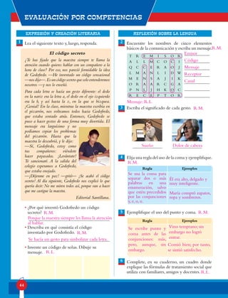 EXPRESIÓN Y CREACIÓN LITERARIA
Evaluación por competencias
44
REFLEXIÓN SOBRE LA LENGUA
Lea el siguiente texto y, luego, responda.
El código secreto
¿Te has fijado que la maestra siempre te llama la
atención cuando quieres hablar con un compañero a la
hora de clase? Por eso, nos pareció formidable la idea
de Godofredo. —He inventado un código sensacional
—nosdijo—.Esuncódigosecretoquesoloentenderemos
nosotros —y nos lo enseñó.
Para cada letra se hacía un gesto diferente: el dedo
en la nariz era la letra a, el dedo en el ojo izquierdo
era la b, y así hasta la z, en la que se bizquea.
¡Genial! En la clase, mientras la maestra escribía en
el pizarrón, nos volteamos todos hacia Godofredo,
que estaba sentado atrás. Entonces, Godofredo se
puso a hacer gestos de una forma muy divertida. El
mensaje era larguísimo y no
podíamos copiar los problemas
del pizarrón. Hasta que la
maestra lo descubrió, y le dijo:
—Sí, Godofredo, estoy como
tus compañeros: viéndote
hacer payasadas. ¡Levántate!
Te sancionaré. A la salida del
colegio esperamos a Godofredo,
que estaba enojado.
—¡Déjenme en paz! —gritó— ¡Se acabó el código
secreto! Al día siguiente, Godofredo nos explicó lo que
quería decir: No me miren todos así, porque van a hacer
que me castigue la maestra.
Editorial Santillana.
• ¿Por qué inventó Godofredo un código
secreto?
• Describa en qué consistía el código
inventado por Godofredo.
• Invente un código de señas. Dibuje su
mensaje.
1 2
4
5
Encuentre los nombres de cinco elementos
básicos de la comunicación y escriba un mensaje.
Escriba el significado de cada gesto.
Elija una regla del uso de la coma y ejemplifique.
Ejemplifique el uso del punto y coma.
Complete, en su cuaderno, un cuadro donde
explique las fórmulas de tratamiento social que
utiliza con familiares, amigos y docentes.
Regla Ejemplos
Regla Ejemplos
T R E M I S O R
A L L M C O C I
Q C C E R A O J
L M A N L I D W
M E N S A J I K
O R A A R C G A
P N L J H K O C
R E C E P T O R
3
6
Porque la maestra siempre les llama la atención
al hablar.
Se hacía un gesto para simbolizar cada letra.
R.L.
Emisor
Código
Mensaje
Receptor
Canal
Mensaje: R.L.
Sueño Dolor de cabeza
Él era alto, delgado y
muy inteligente.
María compró zapatos,
ropa y sombreros.
Se usa la coma para
separar dos o más
palabras en una
enumeración, salvo
que estén precedidos
por las conjunciones
y, e, o, u.
Se escribe punto y
coma antes de las
conjunciones: más,
pero, aunque, sin
embargo.
Vino temprano; sin
embargo no logró
entrar.
Comió bien; por tanto,
se sintió satisfecho.
R.M.
R.M.
R.M.
R.M.
R.M.
R.M.
R.L.
 