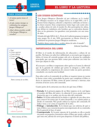 LECCIÓN
4
46
LENGUA
ESCRITA
EL LIBRO Y LA LECTURA
LOS JUEGOS OLÍMPICOS
“Los Juegos Olímpicos (llamados así por celebrarse en la ciudad
de Olimpia) nacieron en la antigua Grecia en el siglo VIII a. de C.
Fueron fiestas religiosas, culturales y deportivas celebradas en honor a
los dioses mayores. Estas competencias tenían lugar cada cuatro años
y acudían atletas de todo el mundo. En ellos participaban los atletas,
que debían ser ciudadanos, solo hombres, que se entrenaban durante
años en los gimnasios. Los ganadores eran premiados con una rama
de olivo.
A finales del siglo XIX d.de C.,Pierre de Coubertin propuso recuperar
estos juegos. En el año 1896, precisamente en Atenas (Grecia), se
celebraron los primeros Juegos Olímpicos modernos.
También duran cuatro años y acuden atletas de todo el mundo”.
Editorial Santillana.
•¿Cuántas partes tiene el
texto?
•¿Cada cuánto tiempo se
celebraban los antiguos
Juegos Olímpicos?
•¿Qué atletas pueden acudir
a los Juegos Olímpicos
actuales?
para comenzar
IMPORTANCIA DEL LIBRO
El libro es el medio de información, de educación y cultura de un
pueblo. No basta con saber leer (alfabetizar),es necesario que tengamos
hábitos de lectura del contenido porque solo así se alcanzan las cualidades
principales que una persona debe contar para enfrentar con éxito los
retos que depara la vida.
Al acercarse a un libro es importante saber quién es el autor,la editorial
que da la garantía de calidad, qué partes lo integran y, sobre todo,
cómo utilizarlo. La importancia de conocer todas sus partes permiten
consultarlo con mucha más facilidad.
Para saber cuál es el contenido de un libro, se requiere tomar en cuenta
la forma como están acomodadas las partes que completan al libro, es
decir, su estructura. El libro consta de partes externas e internas, estas
orientan al lector acerca del contenido.
Cuatro partes de la estructura nos dicen de qué trata el libro:
• Portada. Es la primera página de un libro impreso en la cual figura
el nombre del libro, del autor y la editorial.A veces, puede traer una
ilustración que, si se analiza, nos da una idea del contenido.
• Índice. Es la lista ordenada de los títulos o capítulos de una obra;sirve
para conocer los temas que el autor desarrolla, y en cuántas partes se
divide el contenido. Nos puede indicar la riqueza del contenido. El
índice viene a ser como el esqueleto de la obra.
• Prólogo o introducción. Es la síntesis que nos informa de qué se
trata el libro y nos comenta las partes más importantes de su contenido.
Por lo general, lo hace el autor.
• Contraportada. Es la parte opuesta de la portada; en ella se puede
encontrar un pequeño comentario sobre el libro,que ayuda a saber de
qué trata este, además de servir para despertar el interés del público.
Partes externas de un libro.
Partes internas del libro.
a.Tapa
b. Canto superior
c. Canto inferior
d. Canto lateral
e. Lomo
d
b
a
e
c
portada
solapa
páginas
hojas
portadillaguarda
cubierta o portada
sobre-
cubierta
 