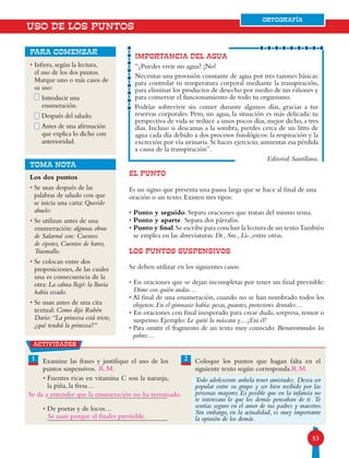 5353
ORTOGRAFÍA
IMPORTANCIA DEL AGUA
“¿Puedes vivir sin agua? ¡No!
Necesitas una provisión constante de agua por tres razones básicas:
para controlar tu temperatura corporal mediante la transpiración,
para eliminar los productos de desecho por medio de tus riñones y
para conservar el funcionamiento de todo tu organismo.
Podrías sobrevivir sin comer durante algunos días, gracias a tus
reservas corporales. Pero, sin agua, la situación es más delicada: tu
perspectiva de vida se reduce a unos pocos días, mejor dicho, a tres
días. Incluso si descansas a la sombra, pierdes cerca de un litro de
agua cada día debido a dos procesos fisiológicos: la respiración y la
excreción por vía urinaria. Si haces ejercicio, aumentas esa pérdida
a causa de la transpiración”.
Editorial Santillana.
EL PUNTO
Es un signo que presenta una pausa larga que se hace al final de una
oración o un texto. Existen tres tipos:
• Punto y seguido. Separa oraciones que tratan del mismo tema.
• Punto y aparte. Separa dos párrafos.
• Punto y final.Se escribe para concluir la lectura de un texto.También
se emplea en las abreviaturas: Dr., Sra., Lic.,entre otras.
LOS puntos suspensivos
Se deben utilizar en los siguientes casos:
• En oraciones que se dejan incompletas por tener un final previsible:
Dime con quién andas…
• Al final de una enumeración, cuando no se han nombrado todos los
objetos: En el gimnasio había: pesas, guantes, protectores dentales…
• En oraciones con final inesperado para crear duda, sorpresa, temor o
suspenso. Ejemplo: Le quité la máscara y…¡Era él!
• Para omitir el fragmento de un texto muy conocido: Bienaventurados los
pobres…
USO DE LOS PUNTOS
Los dos puntos
• Se usan después de las
palabras de saludo con que
se inicia una carta: Querido
abuelo:
• Se utilizan antes de una
enumeración: algunas obras
de Salarrué son: Cuentos
de cipotes, Cuentos de barro,
Trasmallo.
• Se colocan entre dos
proposiciones, de las cuales
una es consecuencia de la
otra: La calma llegó: la lluvia
había cesado.
• Se usan antes de una cita
textual: Como dijo Rubén
Darío:“La princesa está triste,
¿qué tendrá la princesa?”
• Infiera, según la lectura,
el uso de los dos puntos.
Marque uno o más casos de
su uso:
Introducir una
enumeración.
Después del saludo.
Antes de una afirmación
que explica lo dicho con
anterioridad.
para comenzar
TOMA NOTA
actividades
Examine las frases y justifique el uso de los
puntos suspensivos.
• Fuentes ricas en vitamina C son la naranja,
la piña, la fresa…
• De poetas y de locos…
Coloque los puntos que hagan falta en el
siguiente texto según corresponda.
Todo adolescente anhela tener amistades Desea ser
popular entre su grupo y ser bien recibido por las
personas mayores Es posible que en la infancia no
te interesara lo que los demás pensaban de ti Te
sentías seguro en el amor de tus padres y maestros
Sin embargo, en la actualidad, es muy importante
la opinión de los demás
1 2
ORTOGRAFÍA
Se da a entender que la enumeración no ha terminado.
Se usan porque el finales previsible.
R.M. R.M.
.
.
.
.
.
 