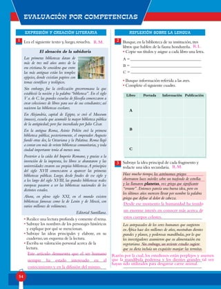 EXPRESIÓN Y CREACIÓN LITERARIA
Evaluación por competencias
54
REFLEXIÓN SOBRE LA LENGUA
Lea el siguiente texto y, luego, resuelva.
El almacén de la sabiduría
Las primeras bibliotecas datan de
más de tres mil años antes de la
era cristiana.Se considera que entre
las más antiguas están los templos
egipcios, donde existían papiros con
temas científicos y teológicos.
Sin embargo, fue la civilización grecorromana la que
estableció la noción y la palabra “biblioteca”. En el siglo
V a.de C.las grandes escuelas de filosofía comenzaron a
crear colecciones de libros para uso de sus estudiantes; así
nacieron las bibliotecas escolares.
En Alejandría, capital de Egipto, se creó el Museum
(museo), escuela que acumuló la mayor biblioteca pública
de la antigüedad; pero fue incendiada por Julio César.
En la antigua Roma, Asinio Polión creó la primera
biblioteca pública; posteriormente, el emperador Augusto
fundó otras dos, la Octaviana y la Palatina. Roma llegó
a contar con más de veinte bibliotecas comunitarias,y toda
ciudad importante tenía al menos una.
Posterior a la caída del Imperio Romano, y gracias a la
invención de la imprenta, los libros se abarataron y las
universidades crearon sus propias bibliotecas.A principios
del siglo XVII comenzaron a aparecer las primeras
bibliotecas públicas. Luego, desde finales de ese siglo y
a los largo del siglo XVIII, las grandes bibliotecas reales
europeas pasaron a ser las bibliotecas nacionales de los
distintos estados.
Ahora, en pleno siglo XXI, en el mundo existen
bibliotecas famosas como la de Lenin y de Moscú, con
varios millones de volúmenes.
Editorial Santillana.
• Realice una lectura profunda y comente el tema.
• Subraye los nombres de los personajes históricos
y explique por qué se mencionan.
• Subraye las ideas principales y elabore, en su
cuaderno, un esquema de la lectura.
• Escriba su valoración personal acerca de la
lectura.
1 2
3
Busque,en la biblioteca de su institución,tres
libros que hablen de la fauna hondureña.
• Copie sus títulos y asigne a cada libro una letra.
• Busque información referida a las aves.
• Complete el siguiente cuadro.
Subraye la idea principal de cada fragmento y
redacte una idea secundaria.
Hace mucho tiempo,los astrónomos griegos
observaron luces móviles sobre un trasfondo de estrellas
y las llamaron planetas, voz griega que significante
“errante”.Entonces parecía una buena idea,pero en
los últimos años merecen llevar por nombre la palabra
griega que define al dolor de cabeza.
Los antepasados de los seres humanos que surgieron
enÁfrica hace dos millones de años,mostraban dientes
grandes y planos,y poderosas mandíbulas,por lo que
los investigadores asumieron que su alimentación era
vegetariana.Sin embrago,un reciente estudio sugiere
que su dieta incluía un exquisito manjar:las termitas.
A =
B =
C =
Libro Portada Información Publicación
A
B
C
Este artículo demuestra que el ser humano
siempre ha estado interesado en el
conocimiento y en la difusión del mismo.
Desde ese momento la humanidad ha tenido
un enorme interés en conocer más acerca de
estos cuerpos celestes.
Razón por la cual, los estudiosos están perplejos y asumen
que la mandíbula poderosa y los dientes grandes tal vez
hayan sido utilizados para desgarrar carne animal.
R.M.
R.L.
R.M.
 