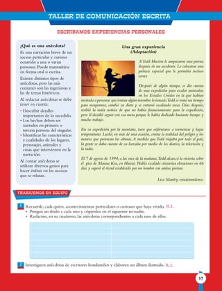 TALLER DE comunicaciÓN ESCRITA
57
1
2
Trabajemos en equipo
ESCRIBAMOS EXPERIENCIAS PERSONALES
Una gran experiencia
(Adaptación)
ATodd Huston le amputaron una pierna
después de un accidente. Le colocaron una
prótesis especial que le permitía incluso
correr.
Después de algún tiempo, se dio cuenta
de una expedición para escalar montañas
en los Estados Unidos en la que habían
invitado a personas que tenían algún miembro lesionado.Todd se tomó un tiempo
para recuperarse, cambió su dieta y se entrenó escalando rocas. Días después,
recibió la mala noticia de que no había financiamiento para la expedición,
pero él decidió seguir con esa meta porque le había dedicado bastante tiempo y
mucho trabajo.
En su expedición por la montaña, tuvo que enfrentarse a tormentas y bajas
temperaturas. Luchó, en más de una ocasión, contra la realidad del peligro y los
mareos que provocan las alturas.A medida que Todd viajaba por todo el país,
la gente se daba cuenta de su hazaña por medio de los diarios, la televisión y
la radio.
El 7 de agosto de 1994,a las once de la mañana,Todd alcanzó la victoria sobre
el pico de Mauna Kea, en Hawai. Había escalado cincuenta elevaciones en 66
días y superó el récord establecido por un hombre con ambas piernas.
Lisa Manley, estadounidense.
Recuerde, cada quien, acontecimientos particulares o curiosos que haya vivido.
• Pongan un título a cada uno y cópienlos en el siguiente recuadro.
• Redacten, en su cuaderno, las anécdotas correspondientes a cada uno de ellos.
Investiguen anécdotas de escritores hondureños y elaboren un álbum ilustrado.
¿Qué es una anécdota?
Es una narración breve de un
suceso particular y curioso
ocurrido a una o varias
personas. Puede transmitirse
en forma oral o escrita.
Existen distintos tipos de
anécdotas, pero las más
comunes son las ingeniosas y
las de temas históricos.
Al redactar anécdotas se debe
tener en cuenta:
• Describir detalles
importantes de lo sucedido.
• Los hechos deben ser
narrados en primera o
tercera persona del singular.
• Identificar las características
y cualidades de los lugares,
personajes, animales y
cosas que intervienen en la
narración.
Al contar anécdotas se
utilizan diversos gestos para
hacer énfasis en los sucesos
que se relatan.
R.L.
R.L.
 