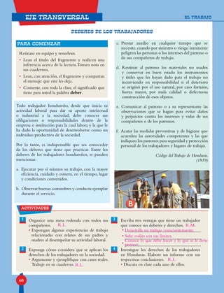 60
eje transversal
Todo trabajador hondureño, desde que inicia su
actividad laboral para dar su aporte intelectual
o industrial a la sociedad, debe conocer sus
obligaciones o responsabilidades dentro de la
empresa o institución para la cual labora y la que le
ha dado la oportunidad de desenvolverse como un
individuo productivo de la sociedad.
Por lo tanto, es indispensable que sea conocedor
de los deberes que tiene que practicar. Entre los
deberes de los trabajadores hondureños, se pueden
mencionar:
a. Ejecutar por sí mismos su trabajo, con la mayor
eficiencia, cuidado y esmero, en el tiempo, lugar
y condiciones convenidos.
b. Observar buenas costumbres y conducta ejemplar
durante el servicio.
c. Prestar auxilio en cualquier tiempo que se
necesite, cuando por siniestro o riesgo inminente
peligren las personas o los intereses del patrono o
de sus compañeros de trabajo.
d. Restituir al patrono los materiales no usados
y conservar en buen estado los instrumentos
y útiles que les hayan dado para el trabajo no
incurriendo en responsabilidad si el deterioro
se originó por el uso natural, por caso fortuito,
fuerza mayor, por mala calidad o defectuosa
construcción de esos objetos.
e. Comunicar al patrono o a su representante las
observaciones que se hagan para evitar daños
y perjuicios contra los intereses y vidas de sus
compañeros o de los patronos.
f. Acatar las medidas preventivas y de higiene que
acuerden las autoridades competentes y las que
indiquen los patronos para seguridad y protección
personal de los trabajadores y lugares de trabajo.
Código delTrabajo de Honduras.
(1959)
-
Reúnase en equipo y resuelvan.
• Lean el título del fragmento y realicen una
inferencia acerca de la lectura.Tomen nota en
sus cuadernos.
• Lean, con atención, el fragmento y compartan
el mensaje que este les deja.
• Comente, con toda la clase, el significado que
tiene para usted la palabra deber.
para comenzar
actividades
2
Organice una mesa redonda con todos sus
compañeros.
• Expongan algunas experiencias de trabajo
relacionadas con relatos de sus padres y
madres al desempeñar su actividad laboral.
Exponga cómo considera que se aplican los
derechos de los trabajadores en la sociedad.
• Argumente y ejemplifique con casos reales.
Trabaje en su cuaderno.
Escriba tres ventajas que tiene un trabajador
que conoce sus deberes y derechos.
Investigue los derechos de los trabajadores
en Honduras. Elabore un informe con sus
respectivas conclusiones.
• Discuta en clase cada uno de ellos.
1 3
4
•
•
•
DEBERES DE LOS TRABAJADORES
EL TRABAJO
R.L.
R.L.
R.M.
R.L.
Desarrolla un trabajo conscientemente.
Sabe cuáles son sus límites.
Conoce lo que debe hacer y lo que se le debe
proveer.
 