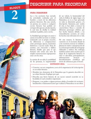 UNIDADBLOQUE
2
62
PARA DESCRIBIR
expresión oral
•	Converse,con sus compañeros,acerca de la importancia de la descripción
en un relato literario.
•	Nombre tres elementos de la Naturaleza que le gustaría describir en
un relato literario. Explique por qué.
•	Describa una breve historia de un suceso natural ocurrido en su
localidad, el cual considere importante.
•	Pregunte, a sus padres o alguna persona adulta, el nombre de escritores
hondureños o latinoamericanos que exaltan la Naturaleza en sus obras.
Las y los escritores han narrado
las actividades realizadas por el
hombre a través de los diferentes
géneros literarios. Así, una novela,
un poema, un cuento o cualquier
escrito literario han podido ser
enriquecidos gracias a la descripción,
la cual trata de detallar la realidad
mediante la palabra, oral o escrita.
La finalidad que persigue un autor o
autora al escribir un texto es señalar,
matizando con su propia creación,
las diferencias o comparaciones
entre personajes, épocas, momentos
históricos o sucesos reales. Trata de
mostrar, con evocación y belleza
literaria, detalles que para el ojo
humano solo serían una serie de
simples enumeraciones superpuestas
unas con las otras.
La sonrisa de un niño, la amabilidad
de las personas, la majestuosidad
de un volcán, la luminosidad del
cielo, la belleza de algún lugar o la
Naturaleza, en sí, se han apreciado
en toda su dimensión gracias a la
descripción. Asimismo, por medio
de esta, se han dado a conocer las
características físicas y morales de
diferentes personajes célebres que
han hecho historia debido a sus
extraordinarias acciones, así como
los hechos más relevantes de su vida.
De esta manera, la literatura se
convierte en el escenario donde las
y los escritores recrean la realidad y
plasman la visión e interpretación de
sucontextopormediodeunlenguaje
elaborado y estético. Sin embargo,
también existen otros escritos que se
alejan de la inspiración literaria; en
estos se describen, principalmente,
informaciones técnicas o
descubrimientos científicos que
sirven de referencia para el lector.
DESCRIBIR PARA RECORDAR
 