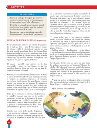 64
Prelectura
LLUVIA DE PECES EN JULIO (fragmento)
No es alucinación, tampoco un cuento de caminos.
En el valle de Yoro —uno de los edénicos parajes
del trópico— del 3 al 5 de julio de cada año hay una
lluvia de peces de agua dulce.Recuerdo el maravilloso
fenómeno en charla con mi hermano, quien me lo ha
descrito con palabras de colores marinos.Este relato lo
ofrezco bajo el patrocinio del santo arcángel que, con
hígado de pez, curó la ceguera deTobías.
El suceso —increíble para quienes no lo han
presenciado— acaece en una llanura en que los
guayabos florecen. Caen los peces en un área de
doscientos metros cuadrados.
Al norte, a los dos kilómetros, está la ciudad de Yoro;
al sur un montículo cubierto con el pinar; al oriente,
se yerguen las montañas vírgenes; y al poniente,
que es hacia donde corren las aguas-lluvias, y como
a unos cien metros, hay un lagunato de veinticinco
metros de extensión, que solo lleva agua en invierno,
y tiene escape en el arroyo que se forma con el agua
desbordada de aquel y la que cae en la lluvia de peces.
El día que el fenómeno se efectúa, los habitantes de
la ciudad lo conocen muy bien por los grandes
nubarrones negros que se forman en la cresta
de la montaña de “La Flor”, los cuales van
descendiendo poco a poco hasta cubrir toda
la planicie e inmediatamente se desata una
tormenta furiosa que dura pocos instantes.
Cuando esto pasa, todo queda despejado,
el sol impone su esplendor y entonces puede
admirarse en la sabana a miles de peces vivos, que
brincan y se empeñan en seguir los hilos de agua
lectura
• Piense en un lugar de su país que conozca y
nombre los elementos de la Naturaleza que
lo caracterizan como bello y hermoso.
• Describa, en su cuaderno, el entorno natural
donde usted vive o algún lugar del turismo
hondureño que más le guste.
• Enumere sus características físicas y morales.
Luego, comparta con sus demás compañeros.
de la tormenta, escabulléndose entre los hierbales.Y
ocurre algo sorprendente, que da color y estrépito a
la escena: todas las aves que se nutren de peces acuden
como si se hubieran dado cita puntual; numerosas
bandadas de clarineros y de “sanates” llegan en
algarabía bárbara; garzas morenas, blancas y rosadas
forman remolinos, atropellándose; y los alcatraces, los
“ajoquines” hambrientos, sacan su tripa de mal de
año, y hasta los “pichiches” inquietos baten sus alas
encendidas, como mariposas…
Y comen todos, que es un contento, metiendo
ruido, saciándose mientras los muchachos, después
de presenciar en éxtasis el espectáculo fascinador, se
apresuran a recoger los peces de gran calado, los de la
carne apetecida, uniendo su bullanguería a la de los
pájaros fiesteros.
—Sublime instante —dice Bernardo— en que pájaros
y muchachos conviven como si fueran amigotes,siendo
partícipes de una ganancia caída de los cielos.Algunos
peces logran escabullarse, ganando su salvación en el
arroyo improvisado.
En el relato desfilan con sus ojazos de agua dulce
las sardinas, las mojarras, los “guapotes” blancos, los
sábalos y las“olominas”.Aparecen también las famosas
“sardinas papelillas”y las“guavinas”que tienen astucia
singular para burlarse de sus perseguidores, pues se
entierran en la arena cuando se ven acosadas y así
logran despistar.
—Y una vez cayó en la trifulca un tiburón jovencito.
Hay que creerlo, porque yo tampoco creía en lo de la
lluvia de peces —añade mi hermano.
Rafael HeliodoroValle, hondureño.
 
