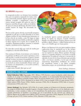 65
Literatura
EL BRUNO (fragmento)
La temporada tocaba a su término. Los cortadores
iban, por vez postrera, repasando las matas, entre
cuya entreverada ramazón algunos granos tintos
habíanse escapado a posprimeros cortes; al
mismo tiempo recogían del suelo, de entre la
hojarasca marchita, los que, caídos, se recubrían
de tamo al contacto del humus. El señor Conse
andaba muerto de fatiga. No descansaba un
instante.
Por las noches apenas dormía, recorriendo pospatios,
vigilando el café que se secaba. Envuelto en su chiva
chapina, revólver al cinto rotundo puro humeante en
la boca, iba de un rumbo a otro. De largo en largo
las llamas rojizas de unos faroles escalonados,rasgaban
la densa negrura de la noche. En la tupidez de la
atmósfera, desproporcionábase, sonoroso, el trémolo
ríspido y estridente de los chiquirines.
En estos días ocurrió algo, que varió de rumbo, por
completo, la vida del infeliz Bruno.
Una mañana, la Úrsula, al encontrarse en la vereda de
la quebrada con Bruno,no le sonrió espontánea,como
solía hacerlo;y cuando el muchacho se apareó e intentó
tomarle la mano, con ánimo de guardarla entre la suya
mientras caminaban hasta la empalizada de la huerta,
la muchacha la retiró, levantándola. Bruno sintió que
el corazón se le despedazaba, y con acento acuitado y
trémulo interrogó:
—¿Qué tenés, Úrsula? ¿Por qué sos así?
Rafael Heliodoro Valle.(Tegucigalpa, 1891- México, 1959). Escritor y poeta hondureño; realizó destacados
estudios en el campo de la historia y la literatura. Fue profesor en la Universidad Nacional Autónoma y
embajador de Honduras en Estados Unidos. Obras: El rosal del ermitaño (1911), Como la luz del día y Poemas de
pasión, amor y sacrificio (1913), Anecdotario de mi abuelo (1915), Cómo era Iturbide (1922), El espejo historial (1937),
Ánfora sedienta (1922), Poemas (1954), Oradores americanos (1946), Flor de Mesoamérica (1955), Índice de la poesía
centroamericana (1941), entre otras.
Arturo Ambrogi. (San Salvador, 1874-1936). Es el mejor cronista en la historia de la literatura salvadoreña.
Fue amigo de Rubén Darío, Leopoldo Lugones y Enrique Gómez Carrillo; por eso se le ha clasificado como
modernista, y como cuentista, se ubica en el Costumbrismo. Sus producciones contienen instantáneas de la
campiña salvadoreña, sus hombres y sus paisajes, que son el precedente de esta corriente que culmina con
Salarrué.Algunas de sus publicaciones:Bibelots (1893),Sensaciones crepusculares (1904),Marginales de laVida (1912),
El tiempo que pasa (1913), Crónicas marchitas (1916), Muestrario (1955), entre otras.
bIOGRAFÍA DEL AUTOR
La muchacha apenas contestó apretando el paso.
Bruno la siguió en silencio. Cuando hubieron
llegado a la empalizada,la Úrsula se detuvo cerca del
portillo,y díjole a Bruno:—¡Mirá!Andate po’ray;no
vaya a ser el diablo que nos veyan juntos.
Bruno,con lágrimas en la voz,quiso implorar alguna
explicación; pero la muchacha no le dio tiempo.
Traspasó el portillo y se alejó, rauda, sin volver una
vez tan siquiera la cabeza. Bruno quedose ahí largo
espacio, y a seguidas, dirigiose a su rancho, en donde
seguramente, la madrecita achacosa y encanecida, le
esperaba al amor de las brasas del poyo, que prestaba
calor a sus huesos ateridos, a la vez que sus dedos
sarmentosos desgranaban, temblones, las cuentas
del amarillento rosario, y sus labios, exangües,
bisbiseaban, torpes, sus acostumbradas oraciones.
Arturo Ambrogi, salvadoreño.
 