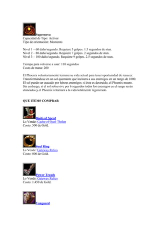 Supernova
Capacidad de Tipo: Activar
Tipo de orientación: Momento
Nivel 1 – 60 daño/segundo. Requiere 5 golpes. 1.5 segundos de stun.
Nivel 2 – 80 daño/segundo. Requiere 7 golpes. 2 segundos de stun.
Nivel 3 – 100 daño/segundo. Requiere 9 golpes. 2.5 segundos de stun.
Tiempo para volverse a usar: 110 segundos
Costo de mana: 200
El Phoenix voluntariamente termina su vida actual para tener oportunidad de renacer.
Transformándose en un sol quemante que incinera a sus enemigos en un rango de 1000.
El sol puede ser atacado por héroes enemigos: si éste es destruido, el Phoenix muere.
Sin embargo, si el sol sobrevive por 6 segundos todos los enemigos en el rango serán
stuneados y el Phoenix retornará a la vida totalmente regenerado.
QUE ITEMS COMPRAR
Boots of Speed
Lo Vende: Cache of Quel-Thelan
Costo: 500 de Gold.
Soul Ring
Lo Vende: Gateway Relics
Costo: 800 de Gold.
Power Treads
Lo Vende: Gateway Relics
Costo: 1.450 de Gold.
Vanguard
 