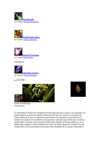 The Butterfly
Lo Vende: Ancient Weaponry
Orchid Malevolence
Lo Vende: Arcane Sanctum
Heart of Tarrasque
Lo Vende: Protectorate
OPCIONAL
Aghanim's Scepter
Lo Vende: Arcane Sanctum

Lesale Deathbringer
Venomancer
El Venomancer utiliza una variedad de toxinas para que poco a poco a sus enemigos. Se
puede disparar un proyectil rápido Venomous Gale que los venenos en un frente de
onda estrecha de lo que se reducirá en gran manera los enemigos y hacer daño en el
tiempo. Sus ataques son recubiertas con aguijones venenosos que tienen que ver lento y
menor daño. Se puede colocar la peste Wards lejos delante de él para explorar, o en la
batalla para empujar e incluso bloquear las rutas. Su último ataque de Veneno Nova da
rienda suelta a la toxina potente en un gran anillo alrededor de su cuerpo, infectando a
 