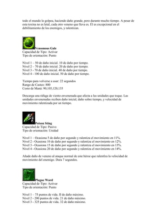 todo el mundo lo golpea, haciendo daño grande, pero durante mucho tiempo. A pesar de
esta toxina no es letal, cada otro veneno que lleva es. Él es excepcional en el
debilitamiento de los enemigos, y ralentizan.
Venomous Gale
Capacidad de Tipo: Activar
Tipo de orientación: Punto
Nivel 1 – 50 de daño inicial. 10 de daño por tiempo.
Nivel 2 – 70 de daño inicial. 20 de daño por tiempo.
Nivel 3 - 70 de daño inicial. 40 de daño por tiempo.
Nivel 4 - 100 de daño inicial. 50 de daño por tiempo.
Tiempo para volverse a usar: 22 segundos
Rango de Casteo: 800
Costo de Maná: 90,105,120,135
Descarga una ráfaga de viento envenenada que afecta a las unidades que toque. Las
unidades envenenadas reciben daño inicial, daño sobre tiempo, y velocidad de
movimiento ralentizada por un tiempo.
Poison Sting
Capacidad de Tipo: Pasivo
Tipo de orientación: Unidad
Nivel 1 – Ocasiona 5 de daño por segundo y ralentiza el movimiento en 11%.
Nivel 2 - Ocasiona 10 de daño por segundo y ralentiza el movimiento en 12%.
Nivel 3 - Ocasiona 15 de daño por segundo y ralentiza el movimiento en 13%.
Nivel 4 - Ocasiona 20 de daño por segundo y ralentiza el movimiento en 14%.
Añade daño de veneno al ataque normal de este héroe que ralentlza la velocidad de
movimiento del enemigo. Dura 7 segundos.
Plague Ward
Capacidad de Tipo: Activar
Tipo de orientación: Punto
Nivel 1 – 75 puntos de vida. II de daño máximo.
Nivel 2 - 200 puntos de vida. 21 de daño máximo.
Nivel 3 - 325 puntos de vida. 32 de daño máximo.
 