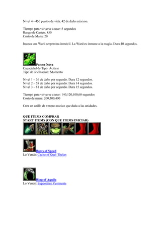 Nivel 4 - 450 puntos de vida. 42 de daño máximo.
Tiempo para volverse a usar: 5 segundos
Rango de Casteo: 850
Costo de Maná: 20
Invoca una Ward serpentina inmóvil. La Ward es inmune a la magia. Dura 40 segundos.
Poison Nova
Capacidad de Tipo: Activar
Tipo de orientación: Momento
Nivel 1 – 36 de daño por segundo. Dura 12 segundos.
Nivel 2 – 58 de daño por segundo. Dura 14 segundos.
Nivel 3 – 81 de daño por segundo. Dura 15 segundos.
Tiempo para volverse a usar: 140,120,100,60 segundos
Costo de mana: 200,300,400
Crea un anillo de veneno nocivo que daña a las unidades.
QUE ITEMS COMPRAR
START ITEMS (CON QUE ITEMS INICIAR)
Boots of Speed
Lo Vende: Cache of Quel-Thelan
Ring of Aquila
Lo Vende: Supportive Vestments
 