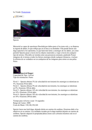 Lo Vende: Protectorate

Mercurial
Spectre
Mercurial es capaz de opositores Desolada por daños pura si los toma solo, y se dispersa
la ingesta de daños, lo que refleja que en el área a su alrededor. Ella puede lanzar una
daga espectral a los oponentes, lo que hará más lento y enemigos de los daños, así como
permitir Spectre pasar a través de los objetos materiales y viajar a través de cualquier
tipo de terreno. Ella debe ser temida como una presencia constante, pudiendo Poseer
imágenes de sí misma a todos los héroes enemigos desde cualquier distancia, e incluso
la reforma de su verdadero ser en cualquiera de las imágenes para entrar en una pelea
física.
Spectral Dagger
Capacidad de Tipo: Activar
Tipo de orientación: Punto
Nivel 1 – Spectre obtiene 5% de velocidad de movimiento.los enemigos se ralentizan en
5%. Ocasiona 50 de daño.
Nivel 2 – Spectre obtiene 9% de velocidad de movimiento, los enemigos se ralentizan
en 9%. Ocasiona 100 de daño.
Nivel 3 - Spectre obtiene 14% de velocidad de movimiento, los enemigos se ralentizan
en 14%. Ocasiona 150 de daño.
Nivel 4 - Spectre obtiene 18% de velocidad de movimiento, los enemigos se ralentizan
en 18%. Ocasiona 200 de daño.
Tiempo para volverse a usar: 16 segundos
Rango de Casteo: 2000
Costo de Maná: 130,140,150,160
Spectre lanza una letal daga, dejando detrás un camino de sombras. Ocasiona daño a los
objetivos en su camino. Las unidades tocadas por la daga también dejarán un camino de
sombras. Spectre adquiere la propiedad phase (tiene cero colisión) mientras esté en el
camino de sombras.
 