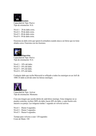 Desolate
Capacidad de Tipo: Pasivo
Tipo de orientación: N/A
Nivel 1 – 20 de daño extra.
Nivel 2 - 30 de daño extra.
Nivel 3 - 40 de daño extra.
Nivel 4 - 50 de daño extra.
Ocasiona un daño extra que ignora la armadura cuando ataca a un héroe que no tiene
aliados cerca. Funciona con tus ilusiones.
Dispersion
Capacidad de Tipo: Pasivo
Tipo de orientación: N/A
Nivel 1 – 10% del daño.
Nivel 2 - 14% del daño.
Nivel 3 - 18% del daño.
Nivel 4 - 22% del daño.
Cualquier daño que reciba Mercurial es reflejado a todos los enemigos en un AoE de
1000. El daño se divide entre los héroes enemigos.
Haunt
Capacidad de Tipo: Activar
Tipo de orientación: Momento
Crea una imagen que acecha detrás de cada héroe enemigo. Estas imágenes no se
pueden controlar, reciben 200% de daño, hacen 40% de daño, y cada ilusión solo
atacará a su pareja. Las imágenes tardan 1 segundo en volverse activas.
Nivel 1 – Duran 4 segundos.
Nivel 2 – Duran 5 segundos.
Nivel 3 – Duran 6 segundos.
Tiempo para volverse a usar: 120 segundos
Costo de Maná: 150
 