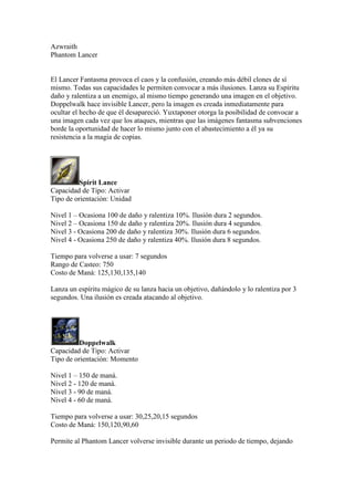 Azwraith
Phantom Lancer
El Lancer Fantasma provoca el caos y la confusión, creando más débil clones de sí
mismo. Todas sus capacidades le permiten convocar a más ilusiones. Lanza su Espíritu
daño y ralentiza a un enemigo, al mismo tiempo generando una imagen en el objetivo.
Doppelwalk hace invisible Lancer, pero la imagen es creada inmediatamente para
ocultar el hecho de que él desapareció. Yuxtaponer otorga la posibilidad de convocar a
una imagen cada vez que los ataques, mientras que las imágenes fantasma subvenciones
borde la oportunidad de hacer lo mismo junto con el abastecimiento a él ya su
resistencia a la magia de copias.
Spirit Lance
Capacidad de Tipo: Activar
Tipo de orientación: Unidad
Nivel 1 – Ocasiona 100 de daño y ralentiza 10%. Ilusión dura 2 segundos.
Nivel 2 – Ocasiona 150 de daño y ralentiza 20%. Ilusión dura 4 segundos.
Nivel 3 - Ocasiona 200 de daño y ralentiza 30%. Ilusión dura 6 segundos.
Nivel 4 - Ocasiona 250 de daño y ralentiza 40%. Ilusión dura 8 segundos.
Tiempo para volverse a usar: 7 segundos
Rango de Casteo: 750
Costo de Maná: 125,130,135,140
Lanza un espíritu mágico de su lanza hacia un objetivo, dañándolo y lo ralentiza por 3
segundos. Una ilusión es creada atacando al objetivo.
Doppelwalk
Capacidad de Tipo: Activar
Tipo de orientación: Momento
Nivel 1 – 150 de maná.
Nivel 2 - 120 de maná.
Nivel 3 - 90 de maná.
Nivel 4 - 60 de maná.
Tiempo para volverse a usar: 30,25,20,15 segundos
Costo de Maná: 150,120,90,60
Permite al Phantom Lancer volverse invisible durante un periodo de tiempo, dejando
 