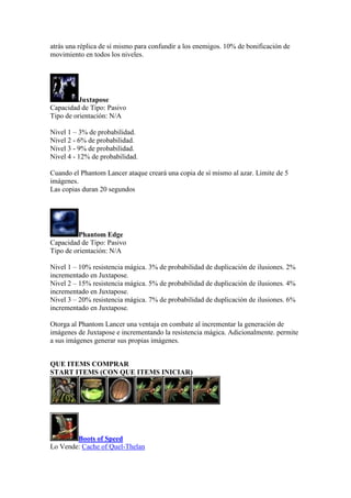 atrás una réplica de sí mismo para confundir a los enemigos. 10% de bonificación de
movimiento en todos los niveles.
Juxtapose
Capacidad de Tipo: Pasivo
Tipo de orientación: N/A
Nivel 1 – 3% de probabilidad.
Nivel 2 - 6% de probabilidad.
Nivel 3 - 9% de probabilidad.
Nivel 4 - 12% de probabilidad.
Cuando el Phantom Lancer ataque creará una copia de sí mismo al azar. Limite de 5
imágenes.
Las copias duran 20 segundos
Phantom Edge
Capacidad de Tipo: Pasivo
Tipo de orientación: N/A
Nivel 1 – 10% resistencia mágica. 3% de probabilidad de duplicación de ilusiones. 2%
incrementado en Juxtapose.
Nivel 2 – 15% resistencia mágica. 5% de probabilidad de duplicación de ilusiones. 4%
incrementado en Juxtapose.
Nivel 3 – 20% resistencia mágica. 7% de probabilidad de duplicación de ilusiones. 6%
incrementado en Juxtapose.
Otorga al Phantom Lancer una ventaja en combate al incrementar la generación de
imágenes de Juxtapose e incrementando la resistencia mágica. Adicionalmente. permite
a sus imágenes generar sus propias imágenes.
QUE ITEMS COMPRAR
START ITEMS (CON QUE ITEMS INICIAR)
Boots of Speed
Lo Vende: Cache of Quel-Thelan
 