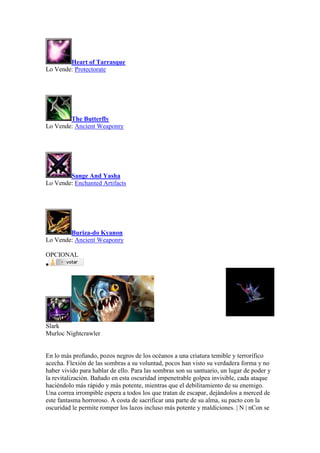 Heart of Tarrasque
Lo Vende: Protectorate
The Butterfly
Lo Vende: Ancient Weaponry
Sange And Yasha
Lo Vende: Enchanted Artifacts
Buriza-do Kyanon
Lo Vende: Ancient Weaponry
OPCIONAL

Slark
Murloc Nightcrawler
En lo más profundo, pozos negros de los océanos a una criatura temible y terrorífico
acecha. Flexión de las sombras a su voluntad, pocos han visto su verdadera forma y no
haber vivido para hablar de ello. Para las sombras son su santuario, un lugar de poder y
la revitalización. Bañado en esta oscuridad impenetrable golpea invisible, cada ataque
haciéndolo más rápido y más potente, mientras que el debilitamiento de su enemigo.
Una correa irrompible espera a todos los que tratan de escapar, dejándolos a merced de
este fantasma horroroso. A costa de sacrificar una parte de su alma, su pacto con la
oscuridad le permite romper los lazos incluso más potente y maldiciones. | N | nCon se
 