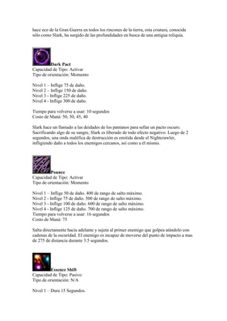 hace eco de la Gran Guerra en todos los rincones de la tierra, esta criatura, conocida
sólo como Slark, ha surgido de las profundidades en busca de una antigua reliquia.
Dark Pact
Capacidad de Tipo: Activar
Tipo de orientación: Momento
Nivel 1 – Inflige 75 de daño.
Nivel 2 – Inflige 150 de daño.
Nivel 3 - Inflige 225 de daño.
Nivel 4 - Inflige 300 de daño.
Tiempo para volverse a usar: 10 segundos
Costo de Maná: 50, 50, 45, 40
Slark hace un llamado a las deidades de los pantanos para sellar un pacto oscuro.
Sacrificando algo de su sangre, Slark es liberado de todo efecto negativo. Luego de 2
segundos, una onda maléfica de destrucción es emitida desde el Nightcrawler,
infligiendo daño a todos los enemigos cercanos, así como a él mismo.
Pounce
Capacidad de Tipo: Activar
Tipo de orientación: Momento
Nivel 1 – Inflige 50 de daño. 400 de rango de salto máximo.
Nivel 2 - Inflige 75 de daño. 500 de rango de salto máximo.
Nivel 3 - Inflige 100 de daño. 600 de rango de salto máximo.
Nivel 4 - Inflige 125 de daño. 700 de rango de salto máximo.
Tiempo para volverse a usar: 16 segundos
Costo de Maná: 75
Salta directamente hacia adelante y sujeta al primer enemigo que golpea atándolo con
cadenas de la oscuridad. El enemigo es incapaz de moverse del punto de impacto a mas
de 275 de distancia durante 3.5 segundos.
Essence Shift
Capacidad de Tipo: Pasivo
Tipo de orientación: N/A
Nivel 1 – Dura 15 Segundos.
 