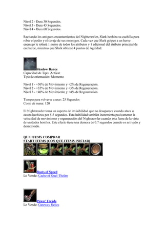 Nivel 2 - Dura 30 Segundos.
Nivel 3 - Dura 45 Segundos.
Nivel 4 - Dura 60 Segundos.
Recitando los antiguos encantamientos del Nightcrawler, Slark hechiza su cuchilla para
robar el poder y el coraje de sus enemigos. Cada vez que Slark golpee a un heroe
enemigo le robará 1 punto de todos los atributos y 1 adicional del atributo principal de
ese heroe, mientras que Slark obtiene 4 puntos de Agilidad.
Shadow Dance
Capacidad de Tipo: Activar
Tipo de orientación: Momento
Nivel 1 - +30% de Movimiento y +2% de Regeneración.
Nivel 2 - +35% de Movimiento y +3% de Regeneración.
Nivel 3 - +40% de Movimiento y +4% de Regeneración.
Tiempo para volverse a usar: 25 Segundos
Costo de mana: 120
El Nightcrawler toma un aspecto de invisibilidad que no desaparece cuando ataca o
castea hechizos por 5.5 segundos. Esta habilidad también incrementa pasivamente la
velocidad de movimiento y regeneración del Nightcrawler cuando esta fuera de la vista
de unidades hostiles. Este efecto tiene una demora de 0.7 segundos cuando es activado y
desactivado.
QUE ITEMS COMPRAR
START ITEMS (CON QUE ITEMS INICIAR)
Boots of Speed
Lo Vende: Cache of Quel-Thelan
Power Treads
Lo Vende: Gateway Relics
 