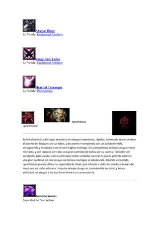 Abyssal Blade
Lo Vende: Enchanted Artifacts
Sange And Yasha
Lo Vende: Enchanted Artifacts
Heart of Tarrasque
Lo Vende: Protectorate
Banehallow
Lycanthrope
Banehallow los Licántropos se centra en ataques repentinos, rápidos. A menudo se encuentran
al acecho del bosque con sus lobos, y de pronto irrumpiendo con un aullido terrible,
persiguiendo y matando a los héroes frágiles enemigo. Sus compañeros de lobo son guerreros
mortales, y son capaces de tratar una gran cantidad de daños por su cuenta. También son
excelentes para ayudar a los Licántropos matar unidades neutral, lo que le permite obtener
una gran cantidad de oro sin que los héroes enemigos sé dónde está. Estando escondido,
Lycanthrope puede utilizar su capacidad de Howl, que infunde a todos los aliados a través del
mapa con un daño adicional. Impulse salvaje otorga un considerable perjuicio y bonos
velocidad de ataque a los dos Banehallow y su convocatoria.
Summon Wolves
Capacidad de Tipo: Activar
 