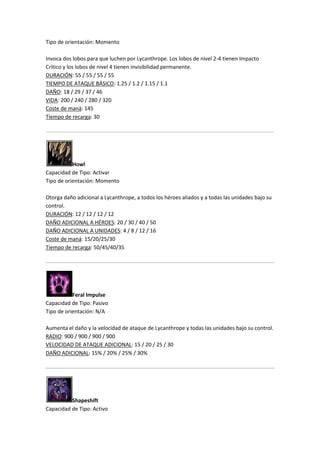 Tipo de orientación: Momento
Invoca dos lobos para que luchen por Lycanthrope. Los lobos de nivel 2-4 tienen Impacto
Crítico y los lobos de nivel 4 tienen invisibilidad permanente.
DURACIÓN: 55 / 55 / 55 / 55
TIEMPO DE ATAQUE BÁSICO: 1.25 / 1.2 / 1.15 / 1.1
DAÑO: 18 / 29 / 37 / 46
VIDA: 200 / 240 / 280 / 320
Coste de maná: 145
Tiempo de recarga: 30
Howl
Capacidad de Tipo: Activar
Tipo de orientación: Momento
Otorga daño adicional a Lycanthrope, a todos los héroes aliados y a todas las unidades bajo su
control.
DURACIÓN: 12 / 12 / 12 / 12
DAÑO ADICIONAL A HÉROES: 20 / 30 / 40 / 50
DAÑO ADICIONAL A UNIDADES: 4 / 8 / 12 / 16
Coste de maná: 15/20/25/30
Tiempo de recarga: 50/45/40/35
Feral Impulse
Capacidad de Tipo: Pasivo
Tipo de orientación: N/A
Aumenta el daño y la velocidad de ataque de Lycanthrope y todas las unidades bajo su control.
RADIO: 900 / 900 / 900 / 900
VELOCIDAD DE ATAQUE ADICIONAL: 15 / 20 / 25 / 30
DAÑO ADICIONAL: 15% / 20% / 25% / 30%
Shapeshift
Capacidad de Tipo: Activo
 