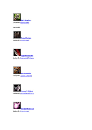 Black King Bar
Lo Vende: Protectorate
OPCIONAL
Assault Cuirass
Lo Vende: Protectorate
Stygian Desolator
Lo Vende: Enchanted Artifacts
Necronomicon
Lo Vende: Arcane Sanctum
Heaven's Halberd
Lo Vende: Enchanted Artifacts
Heart of Tarrasque
Lo Vende: Protectorate
 