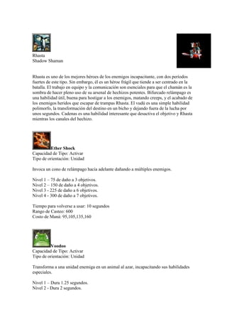 Rhasta
Shadow Shaman
Rhasta es uno de los mejores héroes de los enemigos incapacitante, con dos períodos
fuertes de este tipo. Sin embargo, él es un héroe frágil que tiende a ser centrado en la
batalla. El trabajo en equipo y la comunicación son esenciales para que el chamán es la
sombra de hacer pleno uso de su arsenal de hechizos potentes. Bifurcado relámpago es
una habilidad útil, buena para hostigar a los enemigos, matando creeps, y el acabado de
los enemigos heridos que escapar de trampas Rhasta. El vudú es una simple habilidad
polimorfo, la transformación del destino en un bicho y dejando fuera de la lucha por
unos segundos. Cadenas es una habilidad interesante que desactiva el objetivo y Rhasta
mientras los canales del hechizo.
Ether Shock
Capacidad de Tipo: Activar
Tipo de orientación: Unidad
Invoca un cono de relámpago hacia adelante dañando a múltiples enemigos.
Nivel 1 – 75 de daño a 3 objetivos.
Nivel 2 – 150 de daño a 4 objetivos.
Nivel 3 - 225 de daño a 6 objetivos.
Nivel 4 - 300 de daño a 7 objetivos.
Tiempo para volverse a usar: 10 segundos
Rango de Casteo: 600
Costo de Maná: 95,105,135,160
Voodoo
Capacidad de Tipo: Activar
Tipo de orientación: Unidad
Transforma a una unidad enemiga en un animal al azar, incapacitando sus habilidades
especiales.
Nivel 1 – Dura 1.25 segundos.
Nivel 2 - Dura 2 segundos.
 