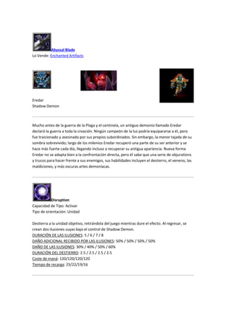 Abyssal Blade
Lo Vende: Enchanted Artifacts
Eredar
Shadow Demon
Mucho antes de la guerra de la Plaga y el centinela, un antiguo demonio llamado Eredar
declaró la guerra a toda la creación. Ningún campeón de la luz podría equipararse a él, pero
fue traicionado y asesinado por sus propios subordinados. Sin embargo, la menor tajada de su
sombra sobrevivido; largo de los milenios Eredar recuperó una parte de su ser anterior y se
hace más fuerte cada día, llegando incluso a recuperar su antigua apariencia. Nueva forma
Eredar no se adapta bien a la confrontación directa, pero él sabe que una serie de objurations
y trucos para hacer frente a sus enemigos, sus habilidades incluyen el destierro, el veneno, las
maldiciones, y más oscuras artes demoníacas.
Disruption
Capacidad de Tipo: Activar
Tipo de orientación: Unidad
Destierra a la unidad objetivo, retirándola del juego mientras dure el efecto. Al regresar, se
crean dos ilusiones suyas bajo el control de Shadow Demon.
DURACIÓN DE LAS ILUSIONES: 5 / 6 / 7 / 8
DAÑO ADICIONAL RECIBIDO POR LAS ILUSIONES: 50% / 50% / 50% / 50%
DAÑO DE LAS ILUSIONES: 30% / 40% / 50% / 60%
DURACIÓN DEL DESTIERRO: 2.5 / 2.5 / 2.5 / 2.5
Coste de maná: 120/120/120/120
Tiempo de recarga: 25/22/19/16
 