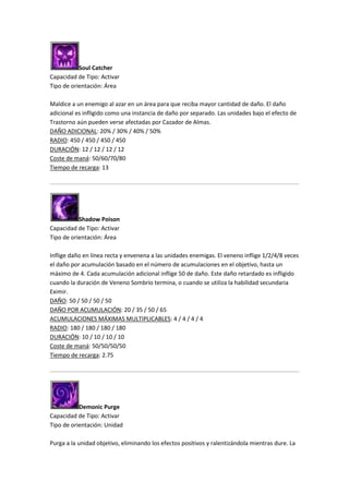 Soul Catcher
Capacidad de Tipo: Activar
Tipo de orientación: Área
Maldice a un enemigo al azar en un área para que reciba mayor cantidad de daño. El daño
adicional es infligido como una instancia de daño por separado. Las unidades bajo el efecto de
Trastorno aún pueden verse afectadas por Cazador de Almas.
DAÑO ADICIONAL: 20% / 30% / 40% / 50%
RADIO: 450 / 450 / 450 / 450
DURACIÓN: 12 / 12 / 12 / 12
Coste de maná: 50/60/70/80
Tiempo de recarga: 13
Shadow Poison
Capacidad de Tipo: Activar
Tipo de orientación: Área
Inflige daño en línea recta y envenena a las unidades enemigas. El veneno inflige 1/2/4/8 veces
el daño por acumulación basado en el número de acumulaciones en el objetivo, hasta un
máximo de 4. Cada acumulación adicional inflige 50 de daño. Este daño retardado es infligido
cuando la duración de Veneno Sombrío termina, o cuando se utiliza la habilidad secundaria
Eximir.
DAÑO: 50 / 50 / 50 / 50
DAÑO POR ACUMULACIÓN: 20 / 35 / 50 / 65
ACUMULACIONES MÁXIMAS MULTIPLICABLES: 4 / 4 / 4 / 4
RADIO: 180 / 180 / 180 / 180
DURACIÓN: 10 / 10 / 10 / 10
Coste de maná: 50/50/50/50
Tiempo de recarga: 2.75
Demonic Purge
Capacidad de Tipo: Activar
Tipo de orientación: Unidad
Purga a la unidad objetivo, eliminando los efectos positivos y ralentizándola mientras dure. La
 