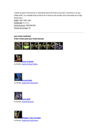 unidad recupera lentamente su velocidad hasta el final de la duración, momento en el que
inflige daño. Las unidades bajo el efecto de Trastorno aún pueden verse afectadas por Purga
Demoníaca.
DAÑO: 200 / 300 / 400
DURACIÓN: 5 / 5 / 5
Coste de maná: 200/200/200
Tiempo de recarga: 50
QUE ITEMS COMPRAR
START ITEMS (CON QUE ITEMS INICIAR)
Boots of Speed
Lo Vende: Cache of Quel-Thelan
Arcane Boots
Lo Vende: Supportive Vestments
Force Staff
Lo Vende: Arcane Sanctum
Khadgar's Pipe of Insight
Lo Vende: Supportive Vestments
 