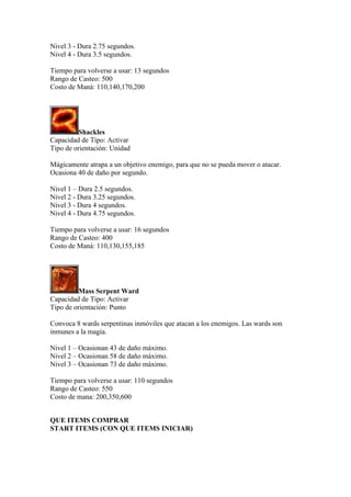 Nivel 3 - Dura 2.75 segundos.
Nivel 4 - Dura 3.5 segundos.
Tiempo para volverse a usar: 13 segundos
Rango de Casteo: 500
Costo de Maná: 110,140,170,200
Shackles
Capacidad de Tipo: Activar
Tipo de orientación: Unidad
Mágicamente atrapa a un objetivo enemigo, para que no se pueda mover o atacar.
Ocasiona 40 de daño por segundo.
Nivel 1 – Dura 2.5 segundos.
Nivel 2 - Dura 3.25 segundos.
Nivel 3 - Dura 4 segundos.
Nivel 4 - Dura 4.75 segundos.
Tiempo para volverse a usar: 16 segundos
Rango de Casteo: 400
Costo de Maná: 110,130,155,185
Mass Serpent Ward
Capacidad de Tipo: Activar
Tipo de orientación: Punto
Convoca 8 wards serpentinas inmóviles que atacan a los enemigos. Las wards son
inmunes a la magia.
Nivel 1 – Ocasionan 43 de daño máximo.
Nivel 2 – Ocasionan 58 de daño máximo.
Nivel 3 – Ocasionan 73 de daño máximo.
Tiempo para volverse a usar: 110 segundos
Rango de Casteo: 550
Costo de mana: 200,350,600
QUE ITEMS COMPRAR
START ITEMS (CON QUE ITEMS INICIAR)
 