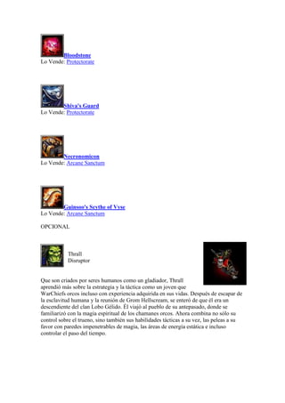 Bloodstone
Lo Vende: Protectorate
Shiva's Guard
Lo Vende: Protectorate
Necronomicon
Lo Vende: Arcane Sanctum
Guinsoo's Scythe of Vyse
Lo Vende: Arcane Sanctum
OPCIONAL
Thrall
Disruptor
Que son criados por seres humanos como un gladiador, Thrall
aprendió más sobre la estrategia y la táctica como un joven que
WarChiefs orcos incluso con experiencia adquirida en sus vidas. Después de escapar de
la esclavitud humana y la reunión de Grom Hellscream, se enteró de que él era un
descendiente del clan Lobo Gélido. Él viajó al pueblo de su antepasado, donde se
familiarizó con la magia espiritual de los chamanes orcos. Ahora combina no sólo su
control sobre el trueno, sino también sus habilidades tácticas a su vez, las peleas a su
favor con paredes impenetrables de magia, las áreas de energía estática e incluso
controlar el paso del tiempo.
 