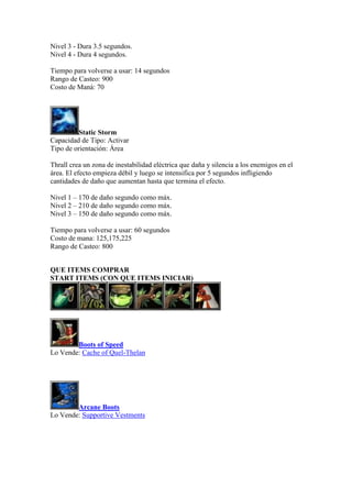 Nivel 3 - Dura 3.5 segundos.
Nivel 4 - Dura 4 segundos.
Tiempo para volverse a usar: 14 segundos
Rango de Casteo: 900
Costo de Maná: 70
Static Storm
Capacidad de Tipo: Activar
Tipo de orientación: Área
Thrall crea un zona de inestabilidad eléctrica que daña y silencia a los enemigos en el
área. El efecto empieza débil y luego se intensifica por 5 segundos infligiendo
cantidades de daño que aumentan hasta que termina el efecto.
Nivel 1 – 170 de daño segundo como máx.
Nivel 2 – 210 de daño segundo como máx.
Nivel 3 – 150 de daño segundo como máx.
Tiempo para volverse a usar: 60 segundos
Costo de mana: 125,175,225
Rango de Casteo: 800
QUE ITEMS COMPRAR
START ITEMS (CON QUE ITEMS INICIAR)
Boots of Speed
Lo Vende: Cache of Quel-Thelan
Arcane Boots
Lo Vende: Supportive Vestments
 