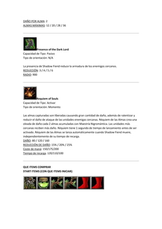 DAÑO POR ALMA: 2
ALMAS MÁXIMAS: 12 / 20 / 28 / 36
Presence of the Dark Lord
Capacidad de Tipo: Pasivo
Tipo de orientación: N/A
La presencia de Shadow Fiend reduce la armadura de los enemigos cercanos.
REDUCCIÓN: 3 / 4 / 5 / 6
RADIO: 900
Requiem of Souls
Capacidad de Tipo: Activar
Tipo de orientación: Momento
Las almas capturadas son liberadas causando gran cantidad de daño, además de ralentizar y
reducir el daño de ataque de las unidades enemigas cercanas. Réquiem de las Almas crea una
oleada de daño cada 2 almas acumuladas con Maestría Nigromántica. Las unidades más
cercanas reciben más daño. Réquiem tiene 1 segundo de tiempo de lanzamiento antes de ser
activado. Réquiem de las Almas se lanza automáticamente cuando Shadow Fiend muere,
independientemente de su tiempo de recarga.
DAÑO: 80 / 120 / 160
REDUCCIÓN DE DAÑO: 15% / 20% / 25%
Coste de maná: 150/175/200
Tiempo de recarga: 120/110/100
QUE ITEMS COMPRAR
START ITEMS (CON QUE ITEMS INICIAR)
 