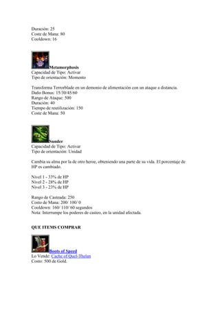 Duración: 25
Coste de Mana: 80
Cooldown: 16
Metamorphosis
Capacidad de Tipo: Activar
Tipo de orientación: Momento
Transforma Terrorblade en un demonio de alimentación con un ataque a distancia.
Daño Bonus: 15/30/45/60
Rango de Ataque: 500
Duración: 40
Tiempo de reutilización: 150
Coste de Mana: 50
Sunder
Capacidad de Tipo: Activar
Tipo de orientación: Unidad
Cambia su alma por la de otro heroe, obteniendo una parte de su vida. El porcentaje de
HP es cambiado.
Nivel 1 - 33% de HP
Nivel 2 - 28% de HP
Nivel 3 - 23% de HP
Rango de Casteada: 250
Costo de Mana: 200/ 100/ 0
Cooldown: 160/ 110/ 60 segundos
Nota: Interrumpe los poderes de casteo, en la unidad afectada.
QUE ITEMS COMPRAR
Boots of Speed
Lo Vende: Cache of Quel-Thelan
Costo: 500 de Gold.
 