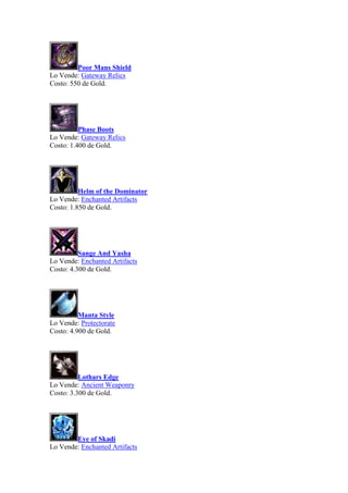 Poor Mans Shield
Lo Vende: Gateway Relics
Costo: 550 de Gold.
Phase Boots
Lo Vende: Gateway Relics
Costo: 1.400 de Gold.
Helm of the Dominator
Lo Vende: Enchanted Artifacts
Costo: 1.850 de Gold.
Sange And Yasha
Lo Vende: Enchanted Artifacts
Costo: 4.300 de Gold.
Manta Style
Lo Vende: Protectorate
Costo: 4.900 de Gold.
Lothars Edge
Lo Vende: Ancient Weaponry
Costo: 3.300 de Gold.
Eye of Skadi
Lo Vende: Enchanted Artifacts
 