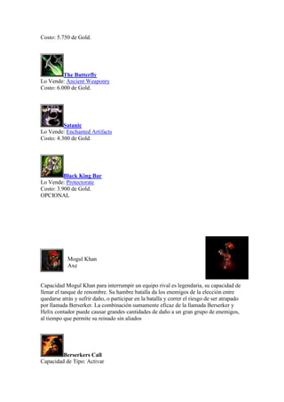 Costo: 5.750 de Gold.
The Butterfly
Lo Vende: Ancient Weaponry
Costo: 6.000 de Gold.
Satanic
Lo Vende: Enchanted Artifacts
Costo: 4.300 de Gold.
Black King Bar
Lo Vende: Protectorate
Costo: 3.900 de Gold.
OPCIONAL
Mogul Khan
Axe
Capacidad Mogul Khan para interrumpir un equipo rival es legendaria, su capacidad de
llenar el tanque de renombre. Su hambre batalla da los enemigos de la elección entre
quedarse atrás y sufrir daño, o participar en la batalla y correr el riesgo de ser atrapado
por llamada Berserker. La combinación sumamente eficaz de la llamada Berserker y
Helix contador puede causar grandes cantidades de daño a un gran grupo de enemigos,
al tiempo que permite su reinado sin aliados
Berserkers Call
Capacidad de Tipo: Activar
 