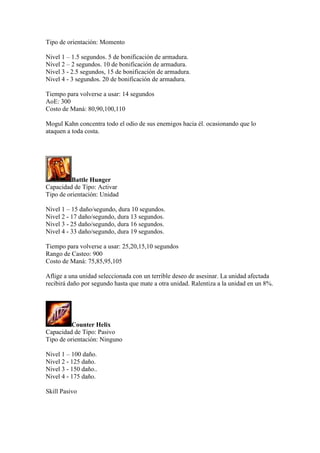 Tipo de orientación: Momento
Nivel 1 – 1.5 segundos. 5 de bonificación de armadura.
Nivel 2 – 2 segundos. 10 de bonificación de armadura.
Nivel 3 - 2.5 segundos, 15 de bonificación de armadura.
Nivel 4 - 3 segundos. 20 de bonificación de armadura.
Tiempo para volverse a usar: 14 segundos
AoE: 300
Costo de Maná: 80,90,100,110
Mogul Kahn concentra todo el odio de sus enemigos hacia él. ocasionando que lo
ataquen a toda costa.
Battle Hunger
Capacidad de Tipo: Activar
Tipo de orientación: Unidad
Nivel 1 – 15 daño/segundo, dura 10 segundos.
Nivel 2 - 17 daño/segundo, dura 13 segundos.
Nivel 3 - 25 daño/segundo, dura 16 segundos.
Nivel 4 - 33 daño/segundo, dura 19 segundos.
Tiempo para volverse a usar: 25,20,15,10 segundos
Rango de Casteo: 900
Costo de Maná: 75,85,95,105
Aflige a una unidad seleccionada con un terrible deseo de asesinar. La unidad afectada
recibirá daño por segundo hasta que mate a otra unidad. Ralentiza a la unidad en un 8%.
Counter Helix
Capacidad de Tipo: Pasivo
Tipo de orientación: Ninguno
Nivel 1 – 100 daño.
Nivel 2 - 125 daño.
Nivel 3 - 150 daño..
Nivel 4 - 175 daño.
Skill Pasivo
 