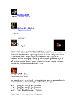 Heaven's Halberd
Lo Vende: Enchanted Artifacts
Khadgar's Pipe of Insight
Lo Vende: Supportive Vestments
OPCIONAL

Xin
Ember Spirit
En la espada de la forja hornos de la guerra, algo poderoso estaba
tomando forma. En un intento desesperado para hacer armas superiores a un herrero
cuchillo con el nombre de Xin capturado y atado con un espíritu de fuego de su fragua.
Después de incontables horas de trabajo, un par de espadas nacieron del horno
encantado. Mientras se mantiene y admirar las hojas mística del espíritu del fuego fue
capaz de pasar en el cuerpo de Xin creación de un ser nacido de la carne y las llamas.
Xin se convirtió en más poderoso que los soldados se le encargó al equipo, y marchar a
sí mismo para enviar a los enemigos de calor y vida.
Searing Chains
Capacidad de Tipo: Activar
Tipo de orientación: Instante
Xin da rienda suelta a un máximo de 3 bolas de fuego que se envuelven alrededor de los
enemigos cercanos, el anclaje en su lugar y tratar de daño por segundo.
Nivel 1 - Daña 40 por segundo, Dura 2 segundos
Nivel 2 - Daña 60 por segundo, Dura 2 segundos
Nivel 3 - Daña 80 por segundo, Dura 3 segundos
Nivel 4 - Daña 100 por segundo, Dura 3 segundos
Tiempo para volverse a usar: 14/12/10/8 segundos
 