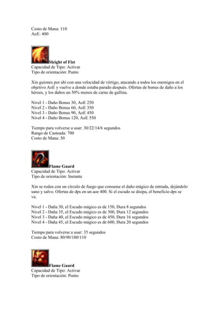Costo de Mana: 110
AoE: 400
Sleight of Fist
Capacidad de Tipo: Activar
Tipo de orientación: Punto
Xin guiones por ahí con una velocidad de vértigo, atacando a todos los enemigos en el
objetivo AoE y vuelve a donde estaba parado después. Ofertas de bonus de daño a los
héroes, y los daños un 50% menos de carne de gallina.
Nivel 1 - Daño Bonus 30, AoE 250
Nivel 2 - Daño Bonus 60, AoE 350
Nivel 3 - Daño Bonus 90, AoE 450
Nivel 4 - Daño Bonus 120, AoE 550
Tiempo para volverse a usar: 30/22/14/6 segundos
Rango de Casteada: 700
Costo de Mana: 50
Flame Guard
Capacidad de Tipo: Activar
Tipo de orientación: Instante
Xin se rodea con un círculo de fuego que consume el daño mágico de entrada, dejándolo
sano y salvo. Ofertas de dps en un aoe 400. Si el escudo se disipa, el beneficio dps se
va.
Nivel 1 - Daña 30, el Escudo mágico es de 150, Dura 8 segundos
Nivel 2 - Daña 35, el Escudo mágico es de 300, Dura 12 segundos
Nivel 3 - Daña 40, el Escudo mágico es de 450, Dura 16 segundos
Nivel 4 - Daña 45, el Escudo mágico es de 600, Dura 20 segundos
Tiempo para volverse a usar: 35 segundos
Costo de Mana: 80/90/100/110
Flame Guard
Capacidad de Tipo: Activar
Tipo de orientación: Punto
 