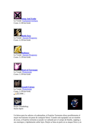Sange And Yasha
Lo Vende: Enchanted Artifacts
Costo: 4.100 de Gold.
Battle Fury
Lo Vende: Ancient Weaponry
Costo: 4.350 de Gold.
Radiance
Lo Vende: Ancient Weaponry
Costo: 5.150 de Gold.
Heart of Tarrasque
Lo Vende: Protectorate
Costo: 5.350 de Gold.
Assault Cuirass
Lo Vende: Protectorate
Costo: 5.350 de Gold.

Raijin Thunderkeg
Storm Spirit
Un héroe para los adictos a la adrenalina, el Espíritu Tormenta ofrece posiblemente el
mejor movimiento sin parar de cualquier héroe. Cuando está equipado con un montón
de cosas, el Espíritu tormenta se puede ver saltando por el campo de batalla, zapping a
sus enemigos y rápidamente saltar lejos. Raijin se basa en parte en su ataque físico y en
 
